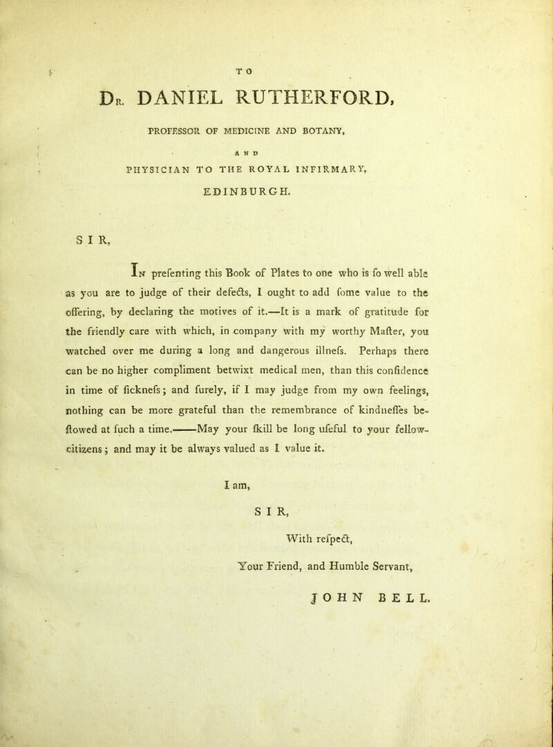 T 0 D„ DANIEL RUTHERFORD, PROFESSOR OF MEDICINE AND BOTANY, AND PHYSICIAN TO THE ROYAL INFIRMARY, EDINBURGH, S I R, In preferring this Book of Plates to one who is fo well able as you are to judge of their defedfs, I ought to add fome value to the offering, by declaring the motives of it.—It is a mark of gratitude for the friendly care with which, in company with my worthy Mafter, you watched over me during a long and dangerous illnefs. Perhaps there can be no higher compliment betwixt medical men, than this confidence in time of ficknefs; and furely, if I may judge from my own feelings, nothing can be more grateful than the remembrance of kindneffes be- llowed at fuch a time.- May your fkill be long ufeful to your fellow- citizens 5 and may it be always valued as I value it. I am, S I R, With refpedt, Your Friend, and Humble Servant, JOHN BELL.