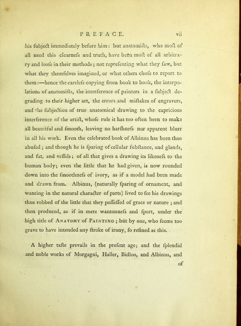 his fubjedl immediately before him : but anatomifts, who mod of all need this clearnefs and truth, have beSa mod of all arbitra- ry and loofe in their methods ; not reprefenting what they faw, but what they themfelves imagined, or what others chofe to report to them:—hence the carelefs copying from book to book, the interpo- lations of anatomifts, the interference of painters in a fubjecd de- grading to their higher art, the errors and miftakes of engravers, and the fubjecdion of true anatomical drawing to the capricious interference of the artift, whofe rule it has too often been to make all beautiful and fmooth, leaving no harfhnefs nor apparent blurr in all his work. Even the celebrated book of Albinus has been thus abufed ; and though he is fparing of cellular fubftance, and glands, and fat, and veftels ; of all that gives a drawing its likenefs to the human body; even the little that he had given, is now rounded down into the fmoothnefs of ivory, as if a model had been made and drawn from. Albinus, (naturally fparing of ornament, and wanting in the natural character of parts) lived to fee his drawings thus robbed of the little that they pofteifed of grace or nature ; and then produced, as if in mere wantonnefs and fport, under the high title of Anatomy of Painting ; but by one, who feems too grave to have intended any ftroke of irony, fo refined as this. - A higher tafte prevails in the prefent age; and the fplendid and noble works of Morgagni, Haller, Bidloo, and Albinus, and of