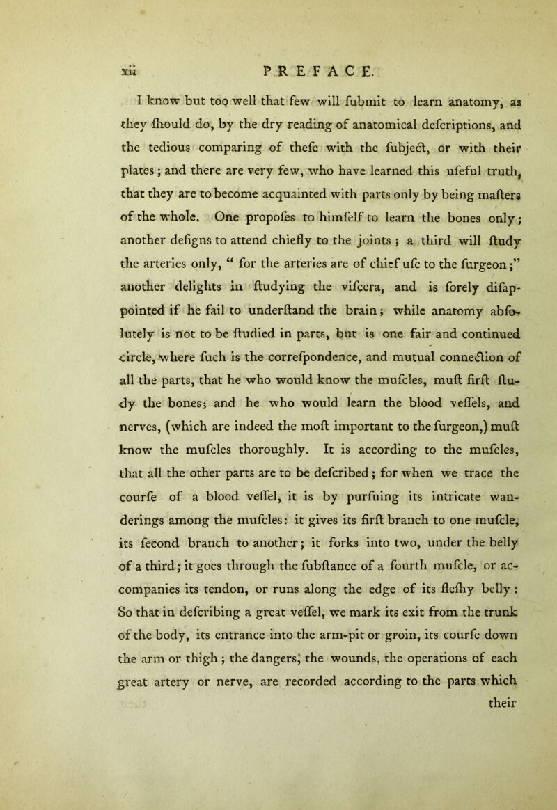 I know but too well that few will fubmit to learn anatomy, as they fhould do, by the dry reading of anatomical defcriptions, and the tedious comparing of thefe with the fubjedl, or with their plates; and there are very few, who have learned this ufeful truth, that they are to become acquainted with parts only by being mafters of the whole. One propofes to himfelf to learn the bones only; another defigns to attend chiefly to the joints ; a third will ftudy the arteries only, “ for the arteries are of chief ufe to the furgeon another delights in fludying the vifcera, and is forely difap- pointed if he fail to underftand the brain; while anatomy abfo- lutely is not to be ftudied in parts, but is one fair and continued circle, where fuch is the correfpondence, and mutual connexion of all the parts, that he who would know the mufcles, muft firft ftu- dy the bonesj and he who would learn the blood veffels, and nerves, (which are indeed the mofl important to the furgeon,) muft know the mufcles thoroughly. It is according to the mufcles, that all the other parts are to be defcribed; for when we trace the courfe of a blood veffel, it is by purfuing its intricate wan- derings among the mufcles: it gives its firft branch to one mufcle, its fecond branch to another; it forks into two, under the belly of a third; it goes through the fubflance of a fourth mufcle, or ac- companies its tendon, or runs along the edge of its flefhy belly : So that in defcribing a great vefifel, we mark its exit from the trunk . / of the body, its entrance into the arm-pit or groin, its courfe down the arm or thigh ; the dangers! the wounds, the operations of each great artery or nerve, are recorded according to the parts which their