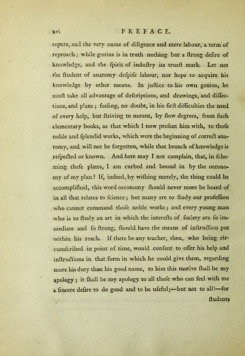 repute, and the very name of diligence and mere labour, a term of reproach; while genius is in truth nothing but a ftrong defire of knowledge, and the fpirit of induftry its trueft mark. Let not the (indent of anatomy defpife labour, nor hope to acquire his knowledge by other means. In jufiice to his own genius, he muft take all advantage of defcriptions, and drawings, and diflec- tions, and plans; feeling, no doubt, in his firft difficulties the need of every help, but driving to mount, by flow degrees, from fuch elementary books, as that which I now prefent him with, to thofe noble and fplendid works, which were the beginning of correcfl ana- tomy, and will not be forgotten, while that branch of knowledge is refpedted or known. And here may I not complain, that, in fche- ming thefe plates, I am curbed and bound in by the oecono- my of my plan ? If, indeed, by wifhing merely, the thing could be accomplifhed, this word oeconomy fhould never more be heard of in all that relates to fcience y but many are to ftudy our profeffion who cannot command thofe noble works; and every young man who is to ftudy an art in which the interefts of fociety are fo im- mediate and fo ftrong, fhould have the means of inftru&ion put within his reach. If there be any teacher, then, who being cir- cumfcribed in point of time, would confent to offer his help and inftru&ions in that form in which he could give them, regarding more his duty than his good name, to him this motive {hall be my apology ; it {hall be my apology to all thofe who can feel with me a fincere defire to do good and to be ufeful;—but not to all!—for ftudent^