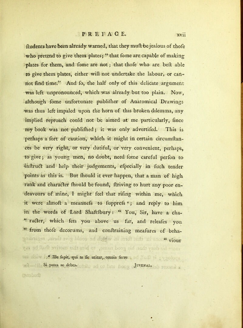 ftudents have been already warned, that they mufl be jealous of thofe •who pretend to give them plates; “ that fome are capable of making plates for them, and fome are not; that thofe who are beft able to give them plates, either will not undertake the labour, or can- not find time.” And fo, the half only of this delicate argument was left unpronounced, which was already but too plain. Now, although fome unfortunate publilher of Anatomical Drawings was thus left impaled upon the horn of this broken dilemma, any implied reproach could not be aimed at me particularly, fince my book was not publifhed; it was only advertifed. This is perhaps a fort of caution, which it might in certain circumftan- ces be very right, or very dutiful, or very convenient, perhaps, to give; as young men, no doubt, need fome careful perfon to ■inftrucft and help their judgements, efpecially in fuch tender points as this is. But Ihould it ever happen, that a man of high rank and character fliould be found, flriving to hurt any poor en- deavours of mine, I might feel that riling within me, which it were almoft a meannefs to fupprefs *; and reply to him in the words of Lord Shaftfbury: “ You, Sir, have a cha- “ ra&er, which fets you above us far, and releafes you “ from thofe decorums, and conftraining meafures of beha- * Ille fapit, qui te ilc utitur,. omnia ferre Si potes ac debes-,. Juvenal.