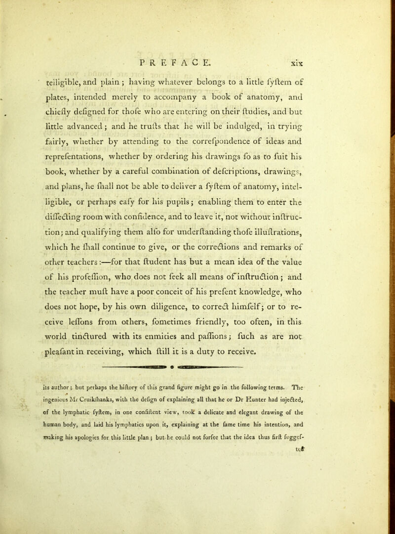 teUigible, and plain ; having whatever belongs to a little fyftem of plates, intended merely to accompany a book of anatomy, and chiefly defigned for thofe who are entering on their {Indies, and but little advanced ; and he trulls that he will be indulged, in trying fairly, whether by attending to the correfpondence of ideas and reprefentations, whether by ordering his drawings fo as to fuit his book, whether by a careful combination of defcriptions, drawings, and plans, he fhall not be able to deliver a fyftem of anatomy, intel- ligible, or perhaps eafy for his pupils; enabling them to enter the differing room with confidence, and to leave it, not without inftruc- tion; and qualifying them alfo for underftanding thofe illuftrations, which he fhall continue to give, or the corrections and remarks of other teachers:—for that ftudent has but a mean idea of the value of his profeflion, who does not feek all means ofinftrucftion; and the teacher muft have a poor conceit of his prefent knowledge, who does not hope, by his own diligence, to correft himfelf; or to re- ceive leffons from others, fometimes friendly, too often, in this world tinctured with its enmities and paftions; fuch as are noc pleafant in receiving, which ftill it is a duty to receive. its author; but perhaps the hiftory of this grand figure might go in the following terms. The ingenious Mr Cruikihanks, with the defign of explaining all that he or Dr Hunter had injected, of the lymphatic fyftem, in one confiftent view, took a delicate and elegant drawing of the human body, and laid his lymphatics upon it, explaining at the fame time his intention, and making his apologies for this little plan ; but-he could not forfee that the idea thus firft fuggef- ttS1