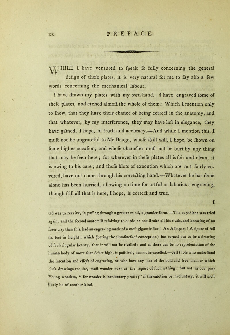 defign of thefe plates, it is very natural for me to fay alfo a few words concerning the mechanical labour. I have drawn my plates with my own hand. I have engraved fome of thefe plates, and etched almolt the whole of them: Which I mention only to (how, that they have their chance of being corredt in the anatomy, and that whatever, by my interference, they may have loft in elegance, they have gained, I hope, in truth and accuracy.—And while 1 mention this, I mult not be ungrateful to Mr Beugo, whofe (kill will, I hope, be Ihown on fome higher occalion, and whofe character mult not be hurt by any thing that may be feen here ; for wherever in thefe plates all is fair and clean, it is owing to his care ; .and thofe blots of execution which are not fairly co- vered, have not come through his correcting hand.—Whatever he has done alone has been hurried, allowing no time for artful or laborious engraving, though fill all that is here, I hope, is correct and true. I ted was to receive, in patting through a greater mind, a grander form.—The expedient was tried again, and the fecond anatomift refolving to outdo at one ftroke all his rivals, and knowing of no furer way than this, had an engraving made of a mod gigantic fize ! An Alkapart J A figure of full fix feet in height; which (bating the clumfinefs of conception) has turned out to be a drawing of fuch Angular beauty, that it will not be rivalled; and as there can be no reprefentation of the human body of more than 6 feet high, it pofitively cannot be excelled.—All thofe who underftand the intention and effeA of engraving, or who have any idea of the bold and free manner which clafs drawings require, mud wonder even at the report of fuch a thing; but not as our poet Young wonders, “ for wonder is involuntary praife ;” if the emotion be involuntary, it will mod: likely be of another kind.