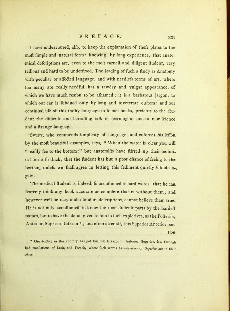 1 have endeavoured, alfo, to keep the explanation of thefe plates to the moil Ample and natural form; knowing, by long experience, that anato- mical defcriptions are, even to the molt earned and diligent ftudent, very tedious and hard to be underftood. The loading of fuch a ftudy as Anatomy with peculiar or afFedted language, and with needlefs terms of art, where too many are really needful, has a tawdry and vulgar appearance, of which we have much reafon to be alhamed ; it is a barbarous jargon, to which our ear is fubdued only by long and inveterate cuftom : and our continual ufe of this traffiy language in fchool books, prefents to the flu- dent the difficult and harrafllng talk of learning at once a new fcience and a ftrange language. Swift, who commends fimplicity of language, and enforces his leftbm by the moil beautiful examples, fays, “ When the water is clear you will 11 eafily fee to the bottombut anatomifls have ftirred up their techni- cal terms fo thick, that the ftudent has but a poor chance of feeing to the bottom, unlefs we fhall agree in letting this fediment quietly fubfide a^, gain. The medical ftudent is, indeed, fo accuflomedto hard words, that he can fcarcely think any book accurate or complete that is without them; and however well he may underfland iPs defcriptions, cannot believe them true. He is not only accuflomed to know the molt difficult parts by the hardefl names, but to have the detail given to him in fuch expletives, as the Pofterior, Anterior, Superior, Inferior *; and often after all, this Superior Anterior por- tion * Our 'fcie'nce in this country has got this vile farrago, of Anterior, Superior, &c. through tad tranflations of Latin and French, where fuch words as Superieure or Superior are in their place.