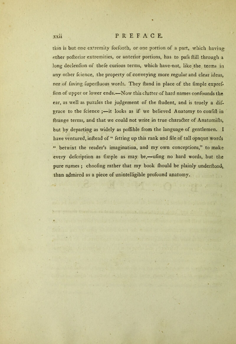 xxu tion is but one extremity forfooth, or one portion of a part, which having other pofterior extremities, or anterior portions, has to pafs {till through a long declenlion of thefe curious terms, which have-not, like the terms in any other fcience, the property of conveying more regular and clear ideas, nor of faving fuperfluous words. They Hand in place of the Ample expref- fion of upper or lower ends.—Now this clutter of hard names confounds the ear, as well as puzzles the judgement of the ftudent, and is truely a dif- grace to the fcience it looks as if we believed Anatomy to con Aft in ftrange terms, and that we could not write in true character of Anatomifts, but by departing as widely as pofiible from the language of gentlemen. I have ventured, inftead of “ fetting up this rank and file of tall opaque words “ betwixt the reader’s imagination, and my own conceptions,” to make every defcription as Ample as may be,—-ufing no hard words, but the pure names ; choofing rather that my book fliould be plainly underftood, than admired as a piece of unintelligible profound anatomy.