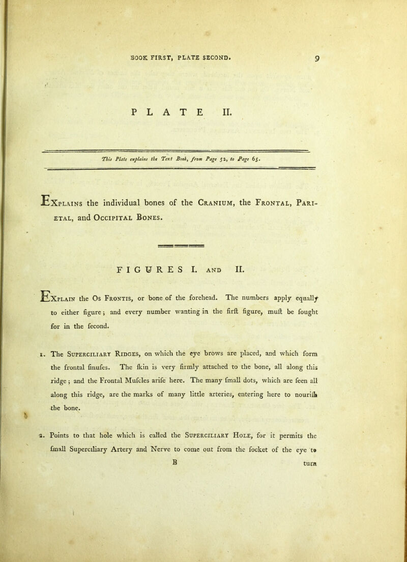 PLATE II. This Plate explains the Text Book, from Page 52, to Page 65. Ex plains the individual bones of the Cranium, the Frontal, Pari- etal, and Occipital Bones. FIGURES I. and II. JExplain the Os Frontis, or bone of the forehead. The numbers apply equally to either figure; and every number wanting in the firft figure, mull be fought for in the fecond. 1. The Superciliary Ridges, on which the eye brows are placed, and which form the frontal finufes. The Ikin is very firmly attached to the bone, all along this ridge ; and the Frontal Mufcles arife here. The many fmall dots, which are feen all along this ridge, are the marks of many little arteries, entering here to nourifh the bone. a. Points to that hole which is called the Superciliary Hole, for it permits the fmall Superciliary Artery and Nerve to come out from the focket of the eye t® B tura