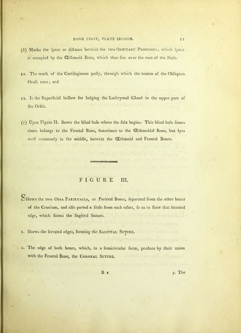 (Z>) Marks the fpace or diitance betwixt the two Orbitary Processes ; which fpace is occupied by the CEthmoid Bone, which thus lies over the root of the Nofe. 11. The mark of the Cartilaginous pully, through which the tendon of the Obliquus Oculi runs ; and 12. Is the Superficial hollow for lodging the Lachrymal Gland in the upper part of the Orbit. (V) Upon Figure II. fhows the blind hole where the falx begins. This blind hole fome- times belongs to the Frontal Bone, fometimes to the (Ethmoidal Bone, but lyes moll commonly in the middle, betwixt the (Ethmoid and Frontal Bones. FIGURE III. c ^ Hows the two Ossa Parietalia, or Parietal Bones, feparated from the other bones of the Cranium, and alfo parted a little from each other, fo as to fhow that ferrated edge, which forms the Sagittal Suture. 1. Shows the ferrated edges, forming the SAGITTAL SUTURE. v. * • 2. The edge of both bones, which, in a femicircular form, produce by their union with the Frontal Bone, the Coronal Suture. B * 3. The