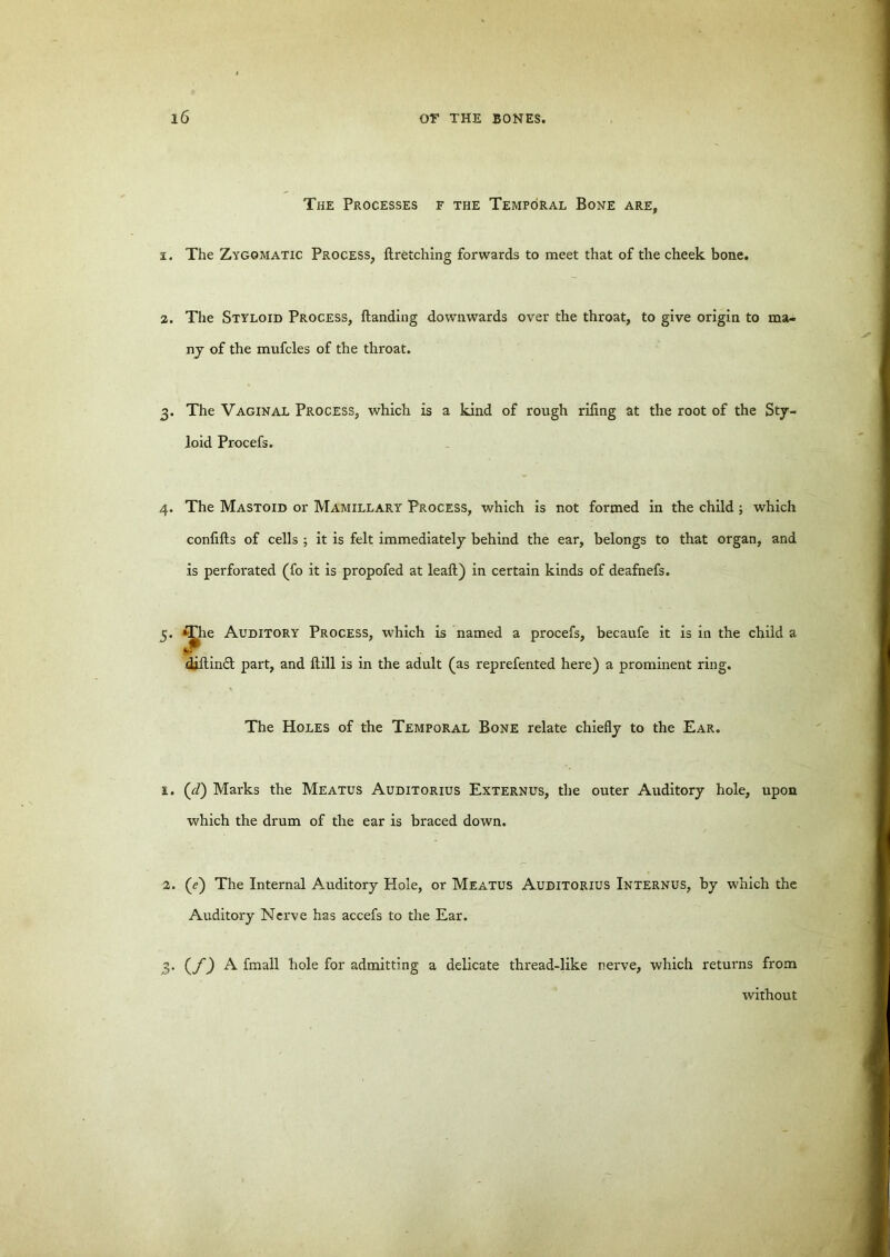 The Processes f the Temporal Bone are, a. The Zygomatic Process, ftretching forwards to meet that of the cheek bone. The Styloid Process, handing downwards over the throat, to give origin to ma- ny of the mufcles of the throat. 3. The Vaginal Process, which is a kind of rough rifing at the root of the Sty- loid Procefs. 4. The Mastoid or Mamillary Process, which is not formed in the child; which confifts of cells ; it is felt immediately behind the ear, belongs to that organ, and is perforated (fo it is propofed at leaft) in certain kinds of deafnefs. 5 . *The Auditory Process, which is named a procefs, becaufe it is in the child a djftin£t part, and hill is in the adult (as reprefented here) a prominent ring. The Holes of the Temporal Bone relate chiefly to the Ear. £. (cl) Marks the Meatus Auditorius Externus, the outer Auditory hole, upon which the drum of the ear is braced down. 2. (e) The Internal Auditory Hole, or Meatus Auditorius Internus, by which the Auditory Nerve has accefs to the Ear. 3. (f) A fmall hole for admitting a delicate thread-like nerve, which returns from without