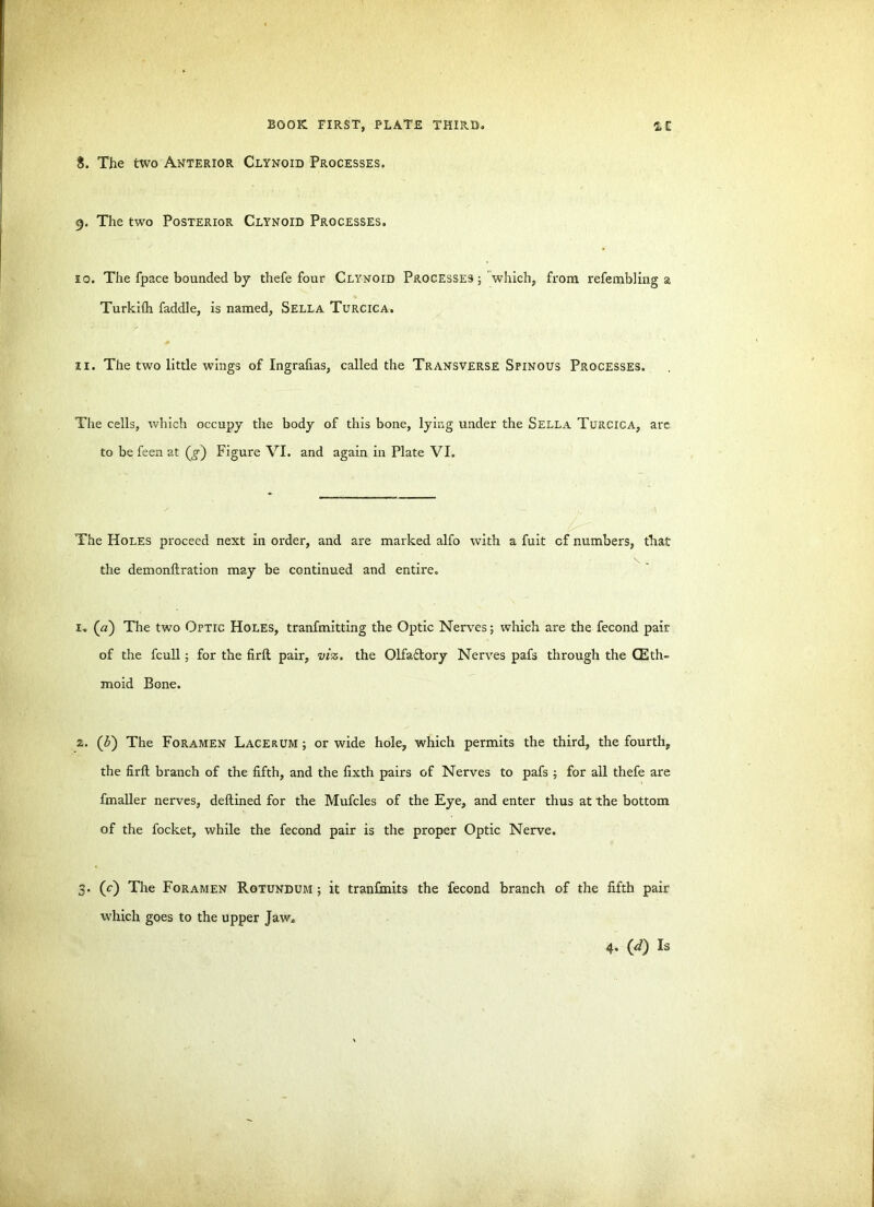 $. The two Anterior Clynoid Processes. 9. The two Posterior Clynoid Processes. 10. The fpace bounded by thefe four Clynoid Processes; which, from refembling a Turkifh faddle, is named, Sella Turcica. 11. The two little wings of Ingrafias, called the Transverse Spinous Processes. The cells, which occupy the body of this bone, lying under the Sella Turcica, are. to be feen at (g) Figure VI. and again in Plate VI. The Holes proceed next in order, and are marked alfo with a fuit cf numbers, that the demonftration may be continued and entire. 1. (a) The two Optic Holes, tranfmitting the Optic Nerves; which are the fecond pair of the fcull; for the firlt pair, viz. the Olfactory Nerves pafs through the (Eth- moid Bone. 2. (b) The Foramen Lacerum ; or wide hole, which permits the third, the fourth, the firfl branch of the fifth, and the fixth pairs of Nerves to pafs ; for all thefe are fmaller nerves, deflined for the Mufcles of the Eye, and enter thus at the bottom of the focket, while the fecond pair is the proper Optic Nerve. 3. (c) The Foramen Rotundum ; it tranfmits the fecond branch of the fifth pair which goes to the upper Jaw.