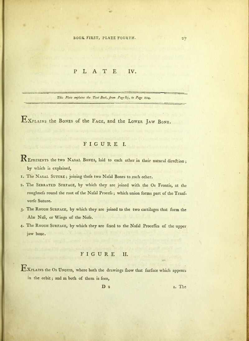 BOOK FIRST, PLATE FOURTH. 2*:' PLATE IV. This Plate explains the Text Book, from Page 85, to Page I04. Explains the Bones of the Face, and the Lower Jaw Bone. FIGURE I. Eepresents the two Nasal Bones, laid to each other in their natural dire&ion; by which is explained, 1. The Nasal Suture ; joining thefe two Nafal Bones to each other. 2. The Serrated Surface, by which they are joined with the Os Frontis, at the roughnefs round the root of the Nafal Procefs ; which union forms part of the Tranf- verfe Suture. 3. The Rough Surface, by which they are joined to the two cartilages that form the Alae Nafi, or Wings of the Nofe. 4. The Rough Surface, by which they are fixed to the Nafal Proceffes of the upper jaw bone. FIGURE II. Explains the Os Unguis, where both the drawings fhow that furface which appears in the orbit; and m both of them is feen, D 2 x. The