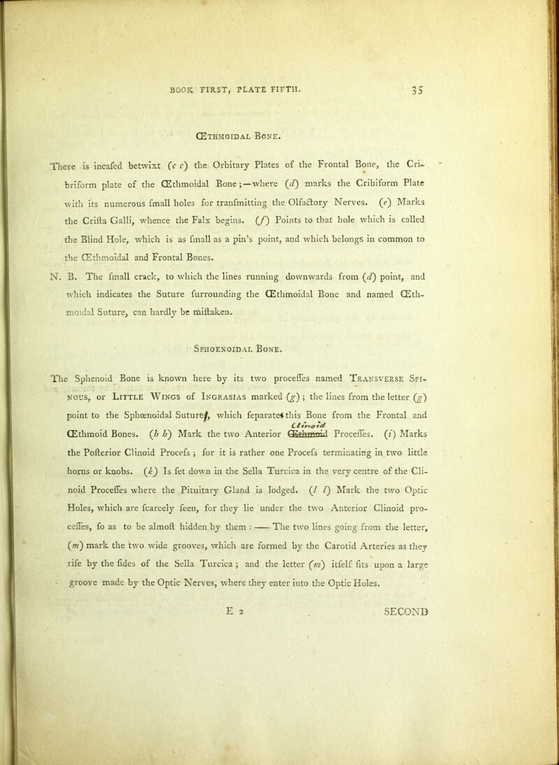 (Ethmoidal Bone. There is incafed betwixt (c c) the Orbitary Plates of the Frontal Bone, the Cri- briform plate of the (Ethmoidal Bone;—where (//) marks the Cribiform Plate with its numerous fmall holes for tranfmitting the Olfactory Nerves, (<?) Marks the Crilta Galli, whence the Falx begins. (J~) Points to that hole which is called the Blind Hole, wdiich is as fmall as a pin’s point, and which belongs in common to the (Ethmoidal and Frontal Bones. N. B. The fmall crack, to which the lines running downwards from (cP) point, and which indicates the Suture furrounding the (Ethmoidal Bone and named (Eth- moidal Suture, can hardly be miltaken. Spiioenoidal Bone. The Sphenoid Bone is known here by its two proceffes named Transver.se Spi- nous, or Little Wings of Ingrasias marked^); the lines from the letter (g~) point to the Sphoenoidal Suture^, which feparate* this Bone from the Frontal and C £ ana *c£ (Ethmoid Bones, (h IP) Mark the two Anterior (Ethmoid Proceffes. (z) Marks the Pofterior Clinoid Procefs ; for it is rather one Procefs terminating in two little horns or knobs. (k) Is fet down in the Sella Turcica in the very centre of the Cli- noid Proceffes where the Pituitary Gland is lodged. (/ /) Mark the two Optic Holes, which are fcarcely feen, for they lie under the twTo Anterior Clinoid pro- ceffes, fo as to be almoft hidden by them : -—The two lines going from the letter, (m) mark the two wide grooves, which are formed by the Carotid Arteries as they rife by the fides of the Sella Turcica ; and the letter (m) itfelf fits upon a large groove made by the Optic Nerves, where they enter into the Optic Holes. E 2 SECOND