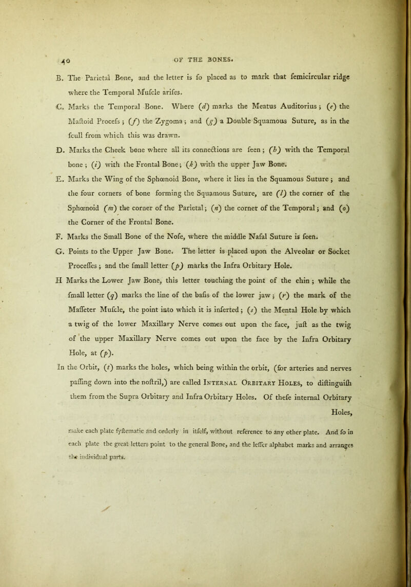 4° B. The Parietal Bone, and the letter is fo placed as to mark that femicircular ridge where the Temporal Mufcle arifes. C. Marks the Temporal Bone. Where (d) marks the Meatus Auditorius ; (e) the Maftoid Procefs ; (f) the Zygoma; and (g) a Double Squamous Suture, as in the fcull from which this was drawn. D. Marks the Cheek bone where all its connexions are feen; (h) with the Temporal bone ; (i) with the Frontal Bone; (k) with the upper Jaw Bone. E. Marks the Wing of the Sphoenoid Bone, where it lies in the Squamous Suture ; and the four corners of bone forming the Squamous Suture, are (7) the corner of the Sphoenoid (m) the corner of the Parietal; (n) the corner of the Temporal; and (o) the Corner of the Frontal Bone. F. Marks the Small Bone of the Nofe, where the middle Nafal Suture is feen. G. Points to the Upper Jaw Bone. The letter is placed upon the Alveolar or Socket Procefies ; and the fmall letter (p) marks the Infra Orbitary Hole. H Marks the Lower Jaw Bone, this letter touching the point of the chin ; while the fmall letter (q) marks the line of the bails of the lower jaw; (r) the mark of the Maffeter Mufcle, the point into which it is inferted; (s') the Mental Hole by which a twig of the lower Maxillary Nerve comes out upon the face, juft as the twig of the upper Maxillary Nerve comes out upon the face by the Infra Orbitary Hole, at (p). In the Orbit, (t) marks the holes, which being within the orbit, (for arteries and nerves pafling down into the noftril,) are called Internal Orbitary Holes, to diftinguifh them from the Supra Orbitary and Infra Orbitary Holes. Of thefe internal Orbitary Holes, make each plate fyftematic and orderly in itfelf, without reference to any other plate. And fo in each plate the great letters point to the general Bone, and the lefler alphabet marks and arranges the individual parts.