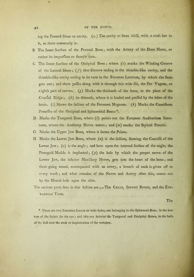 ing the Frontal Sinus or cavity, (i.) The cavity or finus itfelf, with a crofs bar in it, as there commonly is. B The Inner Surface of the Parietal Bone; with the Artery of the Dura Mater, or rather its impreflion or furrow ieen. C The Inner Surface of the Occipital Bone ; where (V) marks the Winding Groove of the Lateral Sinus ; (/) that Groove ending in the thimble-like cavity, and the thimble-like cavity ending in its turn in the Foramen Lacerum, by which the finus gets out; and there paffes along with it through this wfide flit, the Par Vagum, or eighth pair of nerves. Qr) Marks the thicknefs of the bone, at the place of the Crucial Pddge ; (&) its thinnefs, where it is loaded and prefled by the lobes of the brain, (z) Shows the feftion of the Foramen Magnum, (i) Marks the Cuneiform Procefles of the Occipital and Sphcenoidal Bones *. D Marks the Temporal Bone, where (/) points out the Foramen Auditorium Inter- num, where the Auditory Nerve enters; and («z) marks the Styloid Procefs. G Marks the Upper Jaw Bone, where it forms the Palate. H Marks the Lower Jaw Bone, where (n) is the fection, Ihowing the Cancelli of the Low’er Jaw ; (o) is the angle ; and here upon the internal furface of the angle, the Pteregoid Mufcle is implanted ; (jC>) the hole by which the proper nerve of the Lower Jaw, the inferior Maxillary Nerve, gets into the heart of the bone; and there going round, accompanied with an artery, a branch of each is given off to every tooth; and what remains of the Nerve and Artery after this, comes out by the Mental hole upon the chin. The curious parts feen in this fection are;—The Cells, Spongy Bones, and the Eus- tachian Tube. The * There are two Foramina Lacera or wide holes, one belonging to the Sphoenoid Bone, in the bot- tom of the focket for the eye ; and this one betwixt the Temporal and Occipital Bones, in the bails of the Sull over the neck or implantation cf the vertebras.