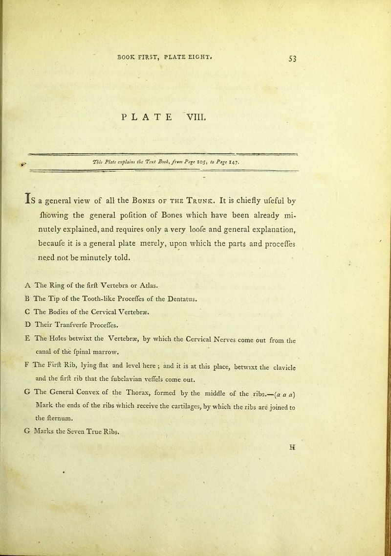 PLATE VIII. This Plate explains the ‘Text Book, frem Page IOJ, to Page I47. Is a general view of all the Bones of the Trunk. It is chiefly ufeful by Blowing the general pofition of Bones which have been already mi- nutely explained, and requires only a very loofe and general explanation, becaufe it is a general plate merely, upon which the parts and procefles need not be minutely told. A The Ring of the firft Vertebra or Atlas. B The Tip of the Tooth-like Procefles of the Dentatus. C The Bodies of the Cervical Vertebrae. D Their Tranfverfe Procefles. E The Holes betwixt the Vertebrae, by which the Cervical Nerves come out from the canal of the fpinal marrow. F The Fu-ft Rib, lying flat and level here ; and it is at this place, betwixt the clavicle and the firft rib that the fubclavian veflels come out. G The General Convex of the Thorax, formed by the middle of the ribs.—(a a a) Mark the ends of the ribs which receive the cartilages, by which the ribs are joined to the fternum. G Marks the Seven True Ribs.