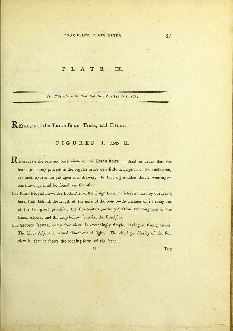 PLATE IX. This Plate explains the Text Book, from Page 147, to Page Ij8. Represents the Thigh Bone, Tibia, and Fibula. FIGURES I. and II. J^Erresent the fore and back views of the Thigh Bone.—And in order that the letter prefs may proceed in the regular order of a little defcription or demonftration, the fmall figures are put upon each drawing; fo that any number that is wanting on one drawing, mull be found on the other. The First Figure fhows the Back Part of the Thigh Bone, which is marked by our feeing here, from behind, the length of the neck of the bone;—the manner of its riling out of the two great proceffes, the Trochanters ;—the proje&ion and roughnefs of the Linea Afpera, and the deep hollow betwixt the Condyles. The Second Figure, or the fore view, is exceedingly fimple, having no ftrong marks. The Linea Afpera is turned almoll out of fight. The chief peculiarity of the fore view is, that it fhows the bending form of the bone.