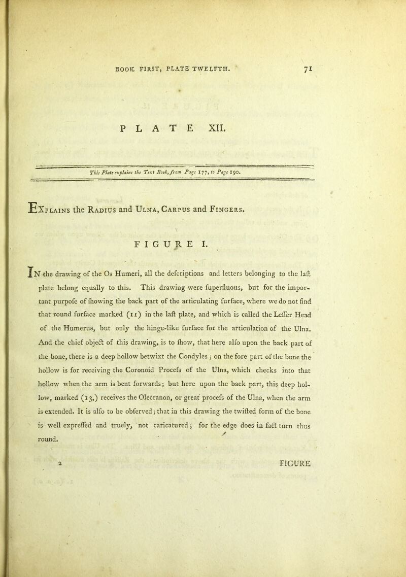 PLATE XII. This Plate explains the ’Text Book, from Page 17 7, to Page 190. Explains the Radius and Ulna, Carpus and Fingers. FIGURE I. In ■the drawing of the Os Humeri, all the defcriptions and letters belonging to the laft plate belong equally to this. This drawing were fuperfluous, but for the impor- tant purpofe of ihowing the back part of the articulating furface, where we do not find that round furface marked (n) in the laft plate, and which is called the Lefler Head of the Humerus, but only the hinge-like furface for the articulation of the Ulna. And the chief objeft of this drawing, is to Ihow, that here alfo upon the back part of the bone, there is a deep hollow' betwixt the Condyles ; on the fore part of the bone the hollow is for receiving the Coronoid Procefs of the Ulna, which checks into that hollow w'hen the arm is bent forwards; but here upon the back part, this deep hol- low, marked (13,) receives the Olecranon, or great procefs of the Ulna, when the arm is extended. It is alfo to be obferved; that in this drawing the twilled form of the bone is well exprefted and truely, not caricatured; for the edge does in fa£l turn thus / round. 2 FIGURE