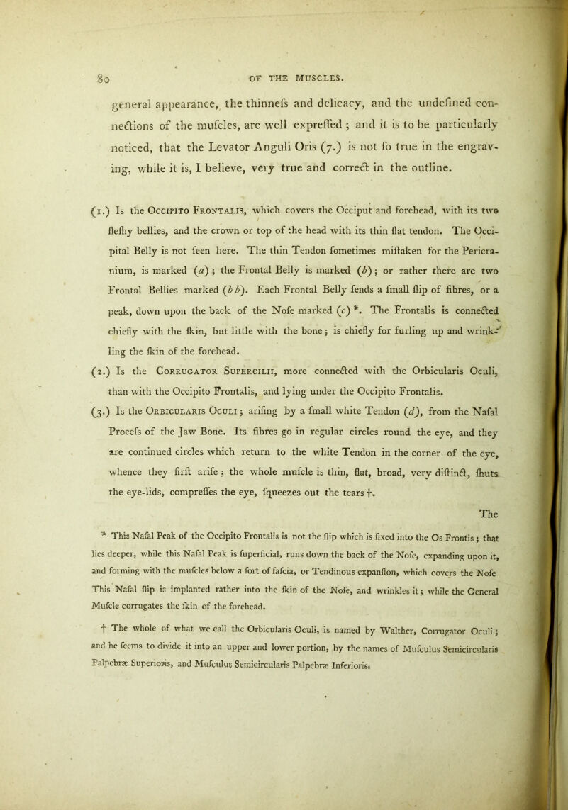 general appearance, the thinnefs and delicacy, and the undefined con- nections of the mufcles, are well exprefled ; and it is to be particularly noticed, that the Levator Anguli Oris (7.) is not fo true in the engrav- ing, while it is, I believe, very true and correct in the outline. {1.) Is the Occipito Frontalis, which covers the Occiput and forehead, with its two flefhy bellies, and the crown or top of the head with its thin flat tendon. The Occi- pital Belly is not feen here. The thin Tendon fometimes miltaken for the Pericra- nium, is marked (a) ; the Frontal Belly is marked (Z>) ; or rather there are two Frontal Bellies marked (££). Each Frontal Belly fends a fmall flip of fibres, ora peak, down upon the back of the Nofe marked (c) *. The Frontalis is conneded chiefly with the Ikin, but little with the bone; is chiefly for furling up and wrink-’ ling the Ikin of the forehead. (2.) Is the Corrugator Supercilii, more conneded with the Orbicularis Oculi, than with the Occipito Frontalis, and lying under the Occipito Frontalis. (3.) Is the Orbicularis Oculi ; arifing by a fmall white Tendon (d), from the Nafal Procefs of the Jaw Bone. Its fibres go in regular circles round the eye, and they are continued circles which return to the white Tendon in the corner of the eye, whence they firft arife ; the whole mufcle is thin, flat, broad, very diftind, fliuts the eye-lids, comprefies the eye, fqueezes out the tears f. The * This Nafal Peak of the Occipito Frontalis is not the flip which is fixed into the Os Frontis; that lies deeper, while this Nafal Peak is fuperficial, runs down the back of the Nofe, expanding upon it, and forming with the mufcles below a fort of fafcia, or Tendinous expanfion, which covers the Nofe This Nafal dip is implanted rather into the Ikin of the Nofe, and wrinkles it; while the General Mufcle corrugates the Ikin of the forehead. t The whole of what we call the Orbicularis Oculi, is named by Walther, Corrugator Oculi; and he feems to divide it into an upper and lower portion, by the names of Mufculus Semicircularis Palpebrse Superiors, and Mufculus Semicircularis Palpebrse Inferioris,