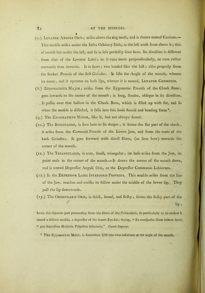 (7.) Levator Anguli Oris ; arifes above the dog tooth, and is thence named Caninus.— This mufcle arifes under the Infra Orbitary Hole, as the laft arofe from above it; this of courfe lies under the laft, and fo is lefs perfe&ly feen here. Its direction is different from that of the Levator Labii; as it runs more perpendicularly, or runs rather outwards than inwards. It is ftiort; two headed like the laft ; rifes properly from the Socket Procefs of the firft Grinder. It lifts the Angle of the mouth, whence its name; and it operates on both lips, whence it is named, Levator Communis. (8.) Zygomaticus Major ; arifes from the Zygomatic Procefs of the Cheek Bone ; goes inwards to the corner of the mouth ; is long, {lender, oblique in its dire&ion. It paftes over that hollow in the Cheek Bone, which is filled up with fat, and fo when the mufcle is differed, it falls into this loofe flaccid and bending form *. (9.) The Zygomaticus Minor, like it, but not always found. (10.) The Buccinator, is feen here to lie deeper ; it forms the flat part of the cheek; it arifes from the Coronoid Procefs of the Lower Jaw, and from the roots of the back Grinders. It goes forward with direft fibres, (as feen here) towards the corner of the mouth. (11.) The Triangularis, is near, fmall, triangular; its bafe arifes from the jaw, its point ends in the corner of the mouth.—It draws the corner of the mouth down, and is named Depreffor Anguli Oris, or the Depreffor Communis Labiornm. (12.) Is the Depressor Labii Inierioris Proprius. This mufcle arifes from the line of the Jaw, touches and croffes its fellow under the middle of the lower lip. They pull the lip downwards. (13.) The Orbicularis Oris, is thick, broad, and fiefhy ; forms the flefhy part of the lip; ferves this feparate part proceeding from the fibres of the Orbicularis, fo particularly as to reckon it almoft a diffcinft mufcle, a depreffor of the lower Eye-lid; faying, “ Ex confpeftu ilium habere decet. “ pro depreffore Mufculo Palpebrae Inferioris.” Cant 'd Impetus. * This Zygomaticus Major, is fometimes fplit into two infertions at the angle of the mouths