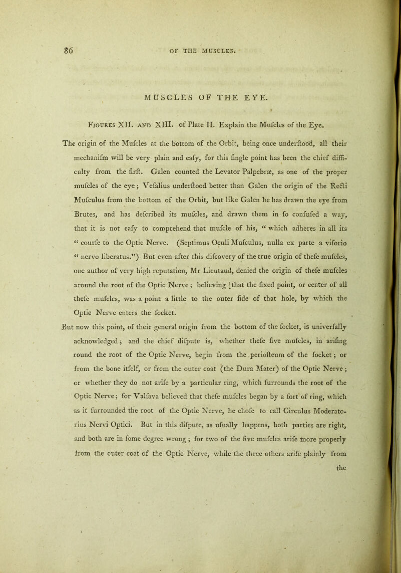 MUSCLES OF THE EYE. Figures XII. and XIII. of Plate II. Explain the Mufcles of the Eye. The origin of the Mufcles at the bottom of the Orbit, being once underllood, all their mechanifm will be very plain and eafy, for this fingle point has been the chief diffi- culty from the firft. Galen counted the Levator Palpebrae, as one of the proper mufcles of the eye; Vefalius underllood better than Galen the origin of the Re£li Mufculus from the bottom of the Orbit, but like Galen he has drawn the eye from Brutes, and has defcribed its mufcles, and drawn them in fo confufed a way, that it is not eafy to comprehend that mufcle of his, “ which adheres in all its “ courfe to the Optic Nerve. (Septimus Oculi Mufculus, nulla ex parte a viforio “ nervo liberatus.”) But even after this difcovery of the true origin of thefe mufcles, one author of very high reputation, Mr Lieutaud, denied the origin of thefe mufcles around the root of the Optic Nerve; believing [that the fixed point, or center of all thefe mufcles, was a point a little to the outer fide of that hole, by which the Optic Nerve enters the focket. But now this point, of their general origin from the bottom of the focket, is univerfally acknowledged; and the chief difpute is, whether thefe five mufcles, in arifing round the root of the Optic Nerve, begin from the periofteum of the focket ; or from the bone itfelf, or from the outer coat (the Dura Mater) of the Optic Nerve ; or whether they do not arife by a particular ring, which furroutids the root of the Optic Nerve; for Valfava believed that thefe mufcles began by a fort of ring, which as if furrounded the root of the Optic Nerve, he chofe to call Circulus Moderato- rius Nervi Optici. But in this difpute, as ufually happens, both parties are right, and both are in fome degree wrong ; for two of the five mufcles arife more properly from tDe cuter coat of the Optic Nerve, while the three others arife plainly from the