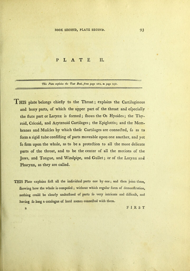 PLATE II. ‘This Plate cxplaini the ‘Text Book, from page 212, it page 23 X. This plate belongs chiefly to the Throat; explains the Cartilaginous and bony parts, of which the upper part of the throat and efpecially the flute part or Larynx is formed; fhows the Os Hyoides; the Thy- roid, Cricoid, and Arytenoid Cartilages; the Epiglottis; and the Mem- branes and Mufcles by which thefe Cartilages are connected, fo as to form a rigid tube confifting of parts moveable upon one another, and yet Fo firm upon the whole, as to be a protection to all the more delicate parts of the throat, and to be the center of all the motions of the Jaws, and Tongue, and Windpipe, and Gullet ; or of the Larynx and Pharynx, as they are called. THIS Plate explains firft all the individual parts one by one; and then joins them,, fhowing how the whole is compofed ; without which regular form of demo nitration, nothing could be clearly underftood of parts fo very intricate and difficult, and having fo long a catalogue of hard names connected with them. a FIRST