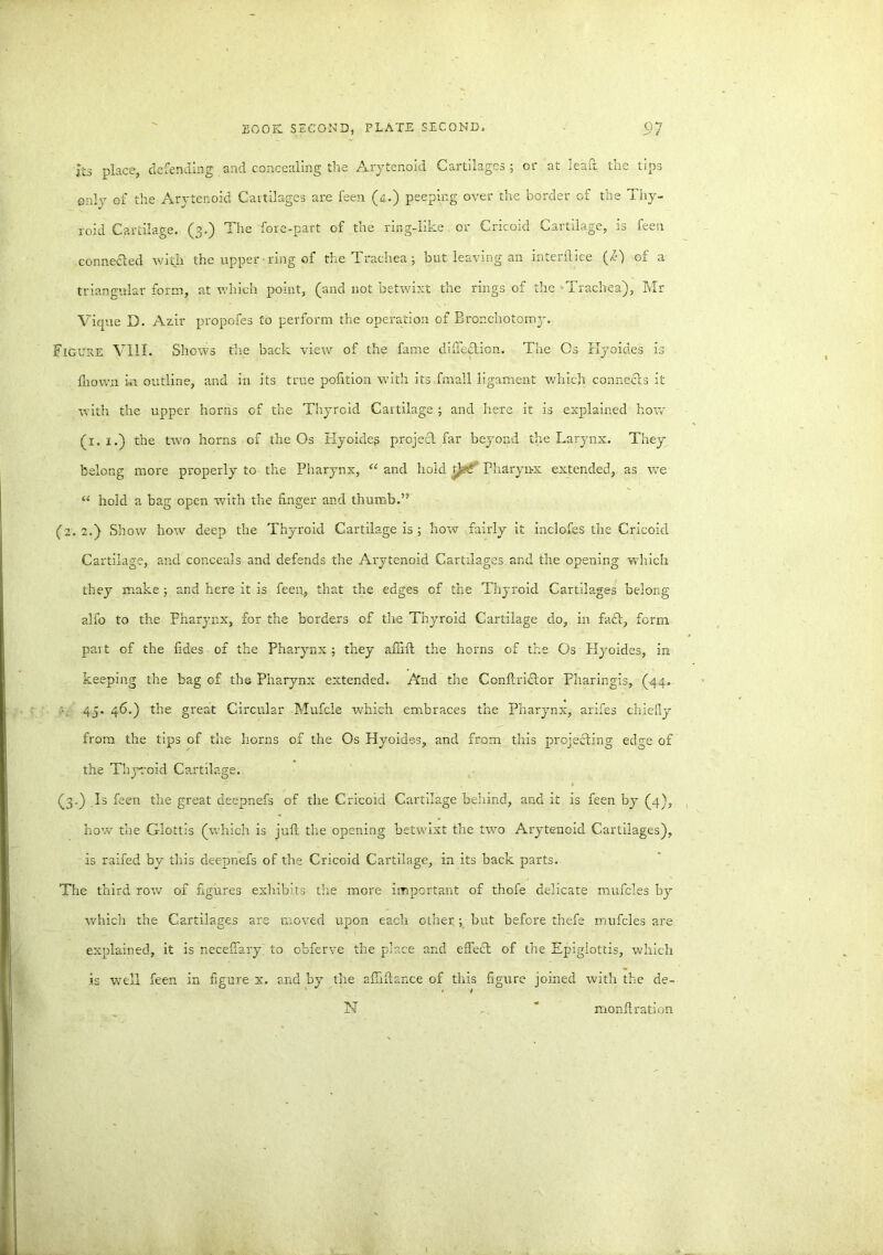 its place, defending and concealing the Arytenoid Cartilages ; or at lead the tips only of the Arytenoid Cartilages are feen (4.) peeping over the border of the Thy- roid Cartilage. (3.) The fore-part of the ring-like or Cricoid Cartilage, is feen connedled with the upper ring of the Trachea ; but leaving an interftice (i) of a triangular form, at which point, (and not betwixt the rings of the Trachea), Mr Vique D. Azir propofes Co perform the operation of Brondrotomy. Figure VIII. Shows the back view of the fame dlffedtion. The Os Hyoides is fnown in outline, and in its true polition with its fmall ligament which connects it with the upper horns of the Thyroid Cartilage ; and here it is explained how (1. 1.) the two horns of the Os Hyoideg project, far beyond the Larynx. They belong more properly tG the Pharynx, “ and liold t}>€' Pharynx extended, as we “ hold a bag open with the finger and thumb. (2.2.) Show how deep the Thyroid Cartilage is ; how fairly it inclofes the Cricoid Cartilage, and conceals and defends the Arytenoid Cartilages, and the opening which they make ; and here it is feen,, that the edges of the Thyroid Cartilages belong alfo to the pharynx, for the borders of the Thyroid Cartilage do, in faft, form part of the fides of the Pharynx ; they afiift the horns of the Os Hyoides, in keeping the bag of the Pharynx extended. And the Conftrkilor Pharingls, (44. 45. 46.) the great Circular Mufcie which embraces the Pharynx, arifes chiefly from the tips of the horns of the Os Hyoides, and from this projecting edge of the Thyroid Cartilage. (3.) .Is feen the great deepnefs of the Cricoid Cartilage behind, and it is feen by (4), how the Glottis (which is juft the opening betwixt the two Arytenoid Cartilages), is railed by this deepnefs of the Cricoid Cartilage, in its back parts. The third row of figures exhibits the more important of thofe delicate mufcles by which the Cartilages are moved upon each other; but before thefe mufcles are explained, it is neceffary to obferve the place and effect of the Epiglottis, which is well feen in figure x. and by the aftiftar.ce of this figure joined with the de- N * monftration