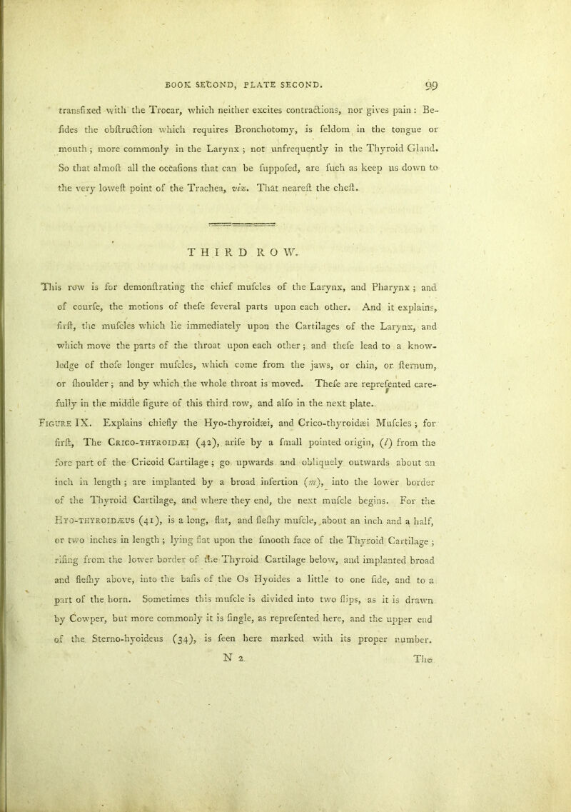 transfixed with the Trocar, which neither excites contractions, nor gives pain : Be- fides the obltruftion which requires Bronchotomy, is feldom in the tongue or mouth ; more commonly in the Larynx ; not unfrequently in the Thyroid Gland. So that almoft all the occafions that can be fuppofed, are fuch as keep us down to the very lowed point of the Trachea, viz. That neared the ched. THIRD ROW. This row is for demondrating the chief mufcles of the Larynx, and Pharynx ; and of courfe, the motions of thefe feveral parts upon each other. And it explains, fird, the mufcles which lie immediately upon the Cartilages of the Larynx, and which move the parts of the throat upon each other ; and thefe lead to a know- ledge of thofe longer mufcles, which come from the jaws, or chin, or dernum, or flioulder ; and by which the whole throat is moved. Thefe are represented care- fully in the middle figure of this third row, and alfo in the next plate. . Figure IX. Explains chiefly the Hyo-ihyroidaei, and Crico-thyroidsei Mufcles ; for fird. The Crico-thyroidjei (42), arife by a fmall pointed origin, (/) from the fore part of the Cricoid Cartilage ; go upwards and obliquely outwards about an inch in length ; are implanted by a broad infertion (ot), into the lower border of the Thyroid Cartilage, and where they end, the next mufcle begins. For the Eyo-tkyroibieus (41), is a long, flat, and fielhy mufcle, about an inch and a half, or two inches in length ; lying fiat upon the fmooth face of the Thyroid Cartilage ; riling from the lower border of the Thyroid Cartilage below, and implanted broad and flefhy above, into the bads of the Os Hyoides a little to one fide, and to a part of the.horn. Sometimes this mufcle is divided into two flips, as it is drawn by Cowper, but more commonly it is fingle, as reprefented here, and the upper end of the Sterno-hyoideus (34), is feen here marked with its proper number. N 2. The*