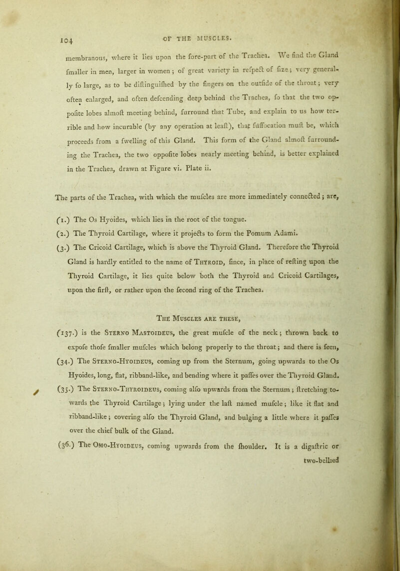 membranous, where it lies upon the fore-part of the Trachea. We find the Gland fmaller in men, larger in women ; of great variety in refpe£l of fize ; very general- ly fo large, as to be diftinguiihed by the fingers on the outfide of the throat; very often enlarged, and often defcending deep behind the Trachea, fo that the two op- pofite lobes almoft meeting behind, furround that Tube, and explain to us how ter- rible and how incurable (by any operation at leaf!), thaf fuffocation mull be, which proceeds from a fwelling of this Gland. This form of the Gland almoft furround- ing the Trachea, the two oppofite lobes nearly meeting behind, is better explained in the Trachea, drawn at Figure vi. Plate ii. The parts of the Trachea, with which the mufcles are more immediately conne&ed; are, (h.) The Os Hyoides, which lies in the root of the tongue. (2.) The Thyroid Cartilage, where it proje&s to form the Pomum Adami. (3.) The Cricoid Cartilage, which is above the Thyroid Gland. Therefore the Thyroid Gland is hardly entitled to the name of Thyroid, fince, in place of refting upon the Thyroid Cartilage, it lies quite below both the Thyroid and Cricoid Cartilages, upon the firft, or rather upon the fecond ring of the Trachea. The Muscles are these, (437.) is the Sterno Mastoideus, the great mufcle of the neck; thrown back to expofe thofe fmaller mufcles which belong properly to the throat; and there is feen, (34.) The Sterno-Hyoideus, coming up from the Sternum, going upwards to the Os Hyoides, long, flat, ribband-like, and bending where it paffes over the Thyroid Gland. (35.) The Sterno-Thyroideus, coming alfo upwards from the Sternum ; ftretching to- wards the Thyroid Cartilage; lying under the laft named mufcle; like it flat and ribband-like; covering alfo the Thyroid Gland, and bulging a little where it paffes over the chief bulk of the Gland. (S^O The Omo-Hyoideus, coming upwards from the ihoulder. It is a digaftric or two-bellied