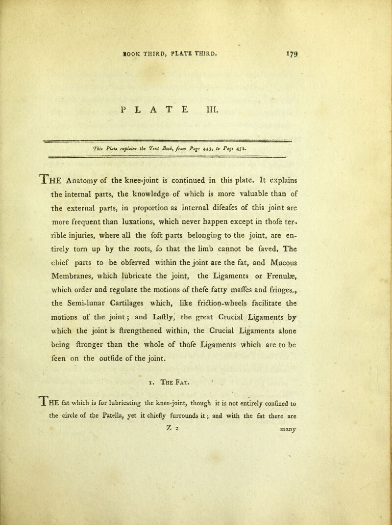 BOOK THIRP, FtA.TR THIRD, PLATE III. Tbit Platt explaint the Text Booh, from Page 443, to Page 43 J. The Anatomy of the knee-joint is continued in this plate. It explains the internal parts, the knowledge of which is more valuable than of the external parts, in proportion as internal difeafes of this joint are more frequent than luxations, which never happen except in thofe ter- rible injuries, where all the foft parts belonging to the joint, are en- tirely torn up by the roots, fo that the limb cannot be faved. The chief parts to be obferved within the joint are the fat, and Mucous Membranes, which lubricate the joint, the Ligaments or Frenuke, which order and regulate the motions of thefe fatty mafles and fringes., the Semi-lunar Cartilages which, like fridion-wheels facilitate the motions of the joint; and Laftly, the great Crucial Ligaments by which the joint is ftrengthened within, the Crucial Ligaments alone being ftronger than the whole of thofe Ligaments which are to be feen on the outiide of the joint. 1. The Fat. The fat which is for lubricating the knee-joint, though it is not entirely confined to the circle of the Patella, yet it chiefly furrounds it; and with the fat there are Z 2 many