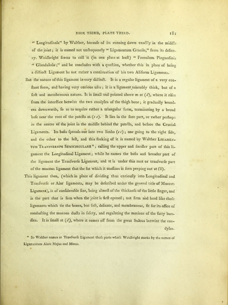 u Longitudinale” by Walther, becaufe of its running down exaflly in the middle of the joint; it is named not unfrequently “ Ligamentum Gracile,” from its delica- cy. Weidbright feems to call 'it (in one place at leaf!) Ci Frenulum Pinguedinis “ Glandulofseand he concludes with a queltion, whether this in place of being a diftinft Ligament be not rather a continuation of his two Aliform Ligaments. But the nature of this ligament istvery diftinft. It is a regular ligament of a very con- ftant form, and having very curious ufes ; it is a ligamem tolerably thick, but of a foft and membranous nature. It is fmall and pointed above as at ('d), where it rifes from the interftice betwixt the two condyles of the thigh bone ; it gradually broad- ens downwards, fo as to acquire rather a triangular form, terminating by a broad bafe near the root of the patella at(e e). It lies in the fore part, or rather perhaps in the centre of the joint in the middle behind the patella, and before the Crucial- Ligaments. Its balls fpreads out into two limbs (ee) ; one going to the right fide, and the other to the left,, and this forking of it is named by Walther Lie amen- tum Transversu-m Semicirculare* ; calling the upper and fmaller part of this li- gament the Longitudinal Ligament; while he names the balls and broader part of the ligament the Tranfverfe Ligament, and it is under this root or tranfverfe part of the mucous ligament that the fat which it confines is feen peeping out at (&). This ligament then, (which in place of dividing thus curioufly into Longitudinal and Tranfverfe or Alar ligaments, may be defcribed under the general title of Mucours Ligament), is of confiderable fize, being almolt of the thicknefs of the little finger, and is the part that is feen when the joint is firfl opened ; not firm and hard like thofe ligaments which tie the bones, but foft, delicate, and membranous, fit for its office of conducting the mucous duels in fafety, and regulating the motions of the fatty bun- dles. It is fmall at ('d), where it comes off from the great Sulcus betwixt the con- dyles. * So Walther names as Tranfverfe Ligament thofe parts which Weidbright marks by the names of Ligamentum Alare Majus and Minus.