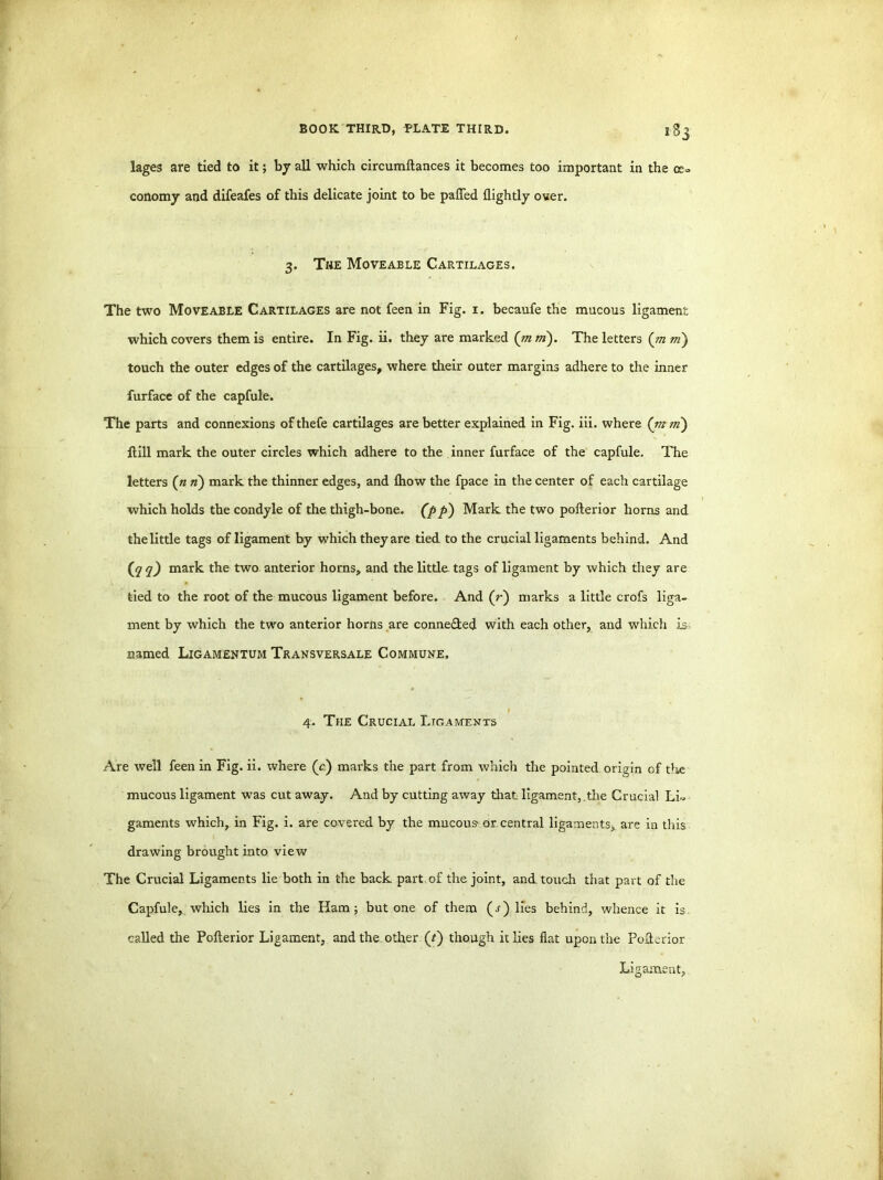 lages are tied to it; by all which circumftances it becomes too important in the ce» conomy and difeafes of this delicate joint to be palled {lightly over. 3. The Moveable Cartilages. The two Moveable Cartilages are not feen in Fig. 1. becaufe the mucous ligament which covers them is entire. In Fig. ii. they are marked (mm). The letters (m m) touch the outer edges of the cartilages, where their outer margins adhere to the inner furface of the capfule. The parts and connexions ofthefe cartilages are better explained in Fig. iii. where (m m) Hill mark the outer circles which adhere to the inner furface of the capfule. The letters (« n) mark the thinner edges, and {how the fpace in the center of each cartilage which holds the condyle of the thigh-bone, (pp) Mark the two pollerior horns and the little tags of ligament by which they are tied to the crucial ligaments behind. And (jq q) mark the two anterior horns, and the little tags of ligament by which they are tied to the root of the mucous ligament before. And (r) marks a little crofs liga- ment by which the two anterior horns are conne&ed with each other, and which is named Ligamentum Transversale Commune, 4. The Crucial Ligaments Are well feen in Fig. ii. where (c) marks the part from which the pointed origin of the mucous ligament was cut away. And by cutting away that ligament, the Crucial Li., gaments which, in Fig. i. are covered by the mucous- or central ligaments, are in this drawing brought into view The Crucial Ligaments lie both in the back part of the joint, and touch that part of the Capfule, which lies in the Ham; but one of them (s) lies behind, whence it is. called the Pollerior Ligament, and the_ other (?) though it lies flat upon the Pollerior