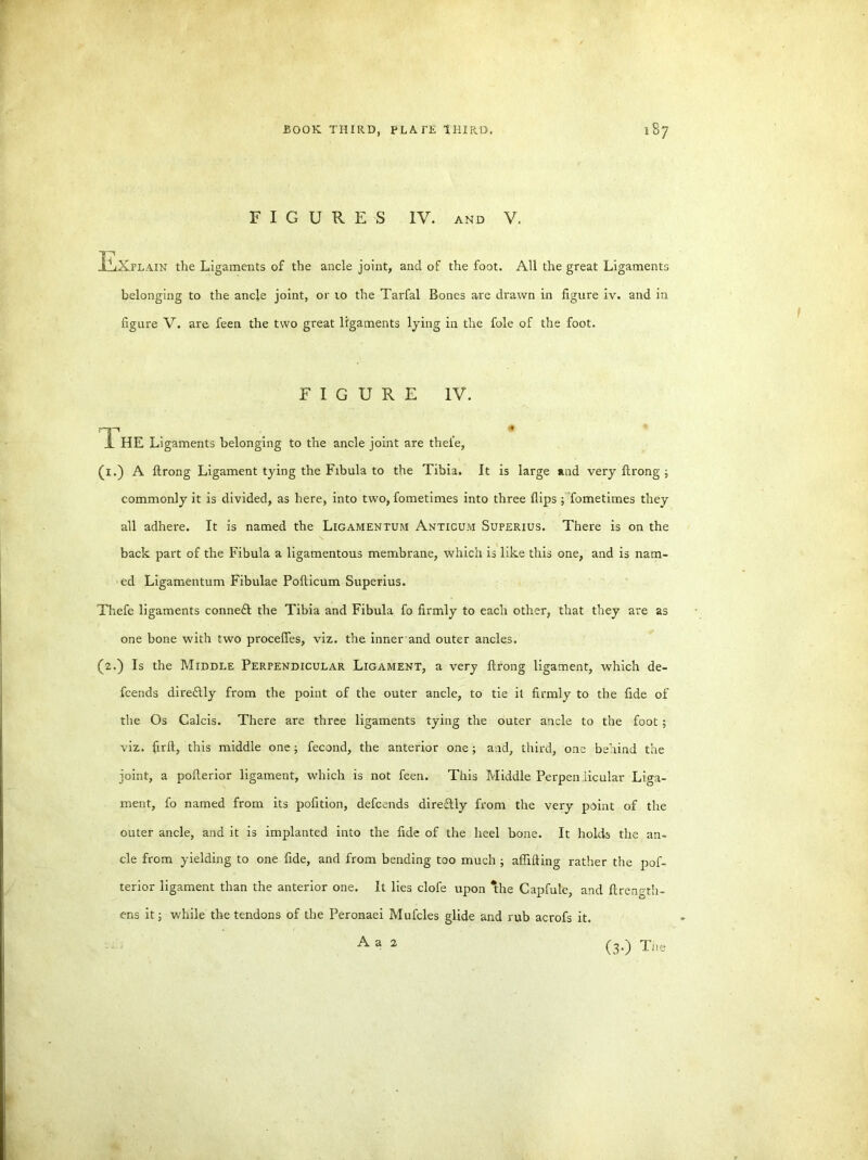 FIGURES IV. AND V. Explain the Ligaments of the ancle joint, and of the foot. All the great Ligaments belonging to the ancle joint, or 10 the Tarfal Bones are drawn in figure iv. and in figure V. are feen the two great ligaments lying in the foie of the foot. FIGURE IV. 'TP . . . . * JL HE Ligaments belonging to the ancle joint are thel'e, (1.) A ftrong Ligament tying the Fibula to the Tibia. It is large and very ftrong ; commonly it is divided, as here, into two, fometimes into three flips ; fometimes they all adhere. It is named the Ligamentum Anticum Superius. There is on the back part of the Fibula a ligamentous membrane, which is like this one, and is nam- ed Ligamentum Fibulae Pofticum Superius. Thefe ligaments conneft the Tibia and Fibula fo firmly to each other, that they are as one bone with two procefles, viz. the inner and outer ancles. (2.) Is the Middle Perpendicular Ligament, a very ftrong ligament, which de- fcends dire&ly from the point of the outer ancle, to tie it firmly to the fide of the Os Galcis. There are three ligaments tying the outer ancle to the foot ; viz. firft, this middle one ; fecond, the anterior one; and, third, one behind the joint, a pofterior ligament, which is not feen. This Middle Perpendicular Liga- ment, fo named from its pofition, defcends direflly from the very point of the outer ancle, and it is implanted into the fide of the heel bone. It holds the an- cle from yielding to one fide, and from bending too much ; aflifting rather the pof- terior ligament than the anterior one. It lies clofe upon *the Capfule, and ftrength- ens it; while the tendons of the Peronaei Mufcles glide and rub acrofs it. (3-) Tiie A a 2