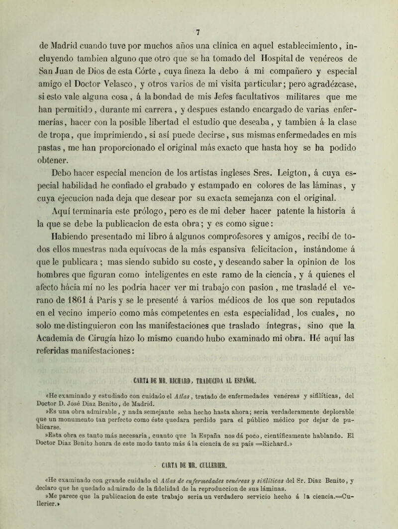 de Madrid cuando tuve por muchos años una clínica en aquel establecimiento, in- cluyendo también alguno que otro que se ha tomado del Hospital de venéreos de San Juan de Dios de esta Córte , cuya fineza la debo á mi compañero y especial amigo el Doctor Velasco, y otros varios de mi visita particular; pero agradézcase, si esto vale alguna cosa, á la bondad de mis Jefes facultativos militares que me han permitido, durante mi carrera, y después estando encargado de varias enfer- merías , hacer con la posible libertad el estudio que deseaba, y también á' la clase de tropa, que imprimiendo, si así puede decirse, sus mismas enfermedades en mis pastas, me han proporcionado el original más exacto que hasta hoy se ha podido obtener. Debo hacer especial mención de los artistas ingleses Sres. Leigton, á cuya es- pecial habilidad he confiado el grabado y estampado en colores de las láminas, y cuya ejecución nada deja que desear por su exacta semejanza con el original. Aquí terminaría este prólogo, pero es de mi deber hacer patente la historia á la que se debe la publicación de esta obra ; y es como sigue : Habiendo presentado mi libro á algunos comprofesores y amigos, recibí de to- dos ellos muestras nada equívocas de la más espansiva felicitación, instándome á que le publicara ; mas siendo subido su coste, y deseando saber la opinion de los hombres que figuran como inteligentes en este ramo de la ciencia, y á quienes el afecto hácia mí no les podría hacer ver mi trabajo con pasión , me trasladé el ve- rano de 1861 á París y se le presenté á varios médicos de los que son reputados en el vecino imperio como más competentes en esta especialidad, los cuales, no solo me distinguieron con las manifestaciones que traslado integras, sino que la .\cademia de Cirugía hizo lo mismo cuando hubo examinado mi obra. Hé aquí las referidas manifestaciones: CARTA DE JIR. RICHARD, TRADUCIDA AL ESPAÑOL. «He examinado y estudiado con cuidado el Atlas, tratado de enfermedades venéreas y sifilíticas, del Doctor D. José Diaz Benito, de Madrid. »Es una obra admirable, y nada semejante seha hecho hasta ahora; seria verdaderamente deplorable que un monumento tan perfecto como éste quedara perdido para el público médico por dejar de pu- blicarse. »Esta obra es tanto más necesaria, cuanto que la España nos dá poco, científicamente hablando. El Doctor Diaz Benito honra de este modo tanto más ála ciencia de su país =Richard.» ■ CARTA DE HR. CULLERIER. «He examinado con grande cuidado el Atlas de enfermedades venéreas y siiiliticas del Sr. Diaz Benito, y declaro que he quedado admirado de la fidelidad de la reproducción de sus láminas. »Me parece que la publicación de este trabajo seria un verdadero servicio hecho á la ciencia.=Cu- llerier.»