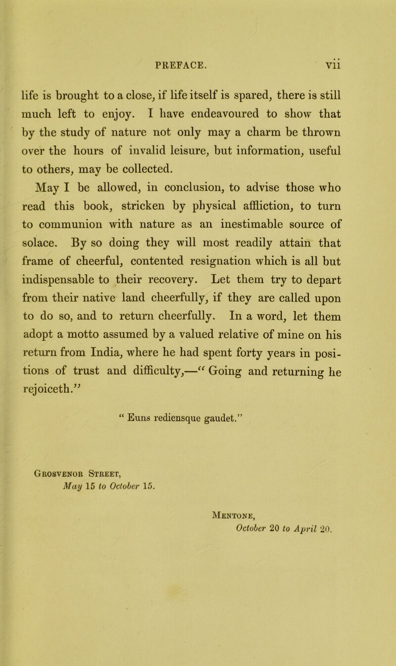 life is brought to a close^ if life itself is spared, there is still much left to enjoy. I have endeavoured to show that by the study of nature not only may a charm be thrown over the hours of invalid leisure, but information, useful to others, may be collected. May I be allowed, in conclusion, to advise those who read this book, stricken by physical affliction, to turn to communion with nature as an inestimable source of solace. By so doing they will most readily attain that frame of cheerful, contented resignation which is all but indispensable to their recovery. Let them try to depart from their native land cheerfully, if they are called upon to do so, and to return cheerfully. In a word, let them adopt a motto assumed by a valued relative of mine on his return from India, where he had spent forty years in posi- tions of trust and difflculty,—Going and returning he rejoiceth.^^ “ Euns rediensque gaudet,” Grosvenor Street, Maij 15 <0 October 15. Mentone, October 20 to April 20.