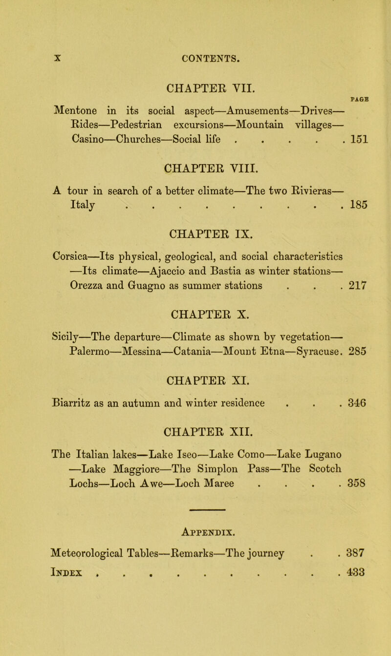 CHAPTER VII. PAGE Mentone in its social aspect—Amusements—Drives— Rides—Pedestrian excursions—Mountain villages— Casino—Churches—Social life . . . . .151 CHAPTER VIII. A tour in search of a better climate—The two Rivieras— Italy ......... 185 CHAPTER IX. Corsica—Its physical, geological, and social characteristics —Its climate—Ajaccio and Bastia as winter stations— Orezza and Guagno as summer stations . . .217 CHAPTER X. Sicily—The departure—Climate as shown by vegetation— Palermo—Messina—Catania—Mount Etna—Syracuse. 285 CHAPTER XI. Biarritz as an autumn and winter residence . . . 346 CHAPTER XII. The Italian lakes—Lake Iseo—Lake Como—Lake Lugano —Lake Maggiore—The Simplon Pass—The Scotch Lochs—Loch Awe—Loch Maree .... 358 Appendix. Meteorological Tables—Remarks—The journey . . 387 Index 433