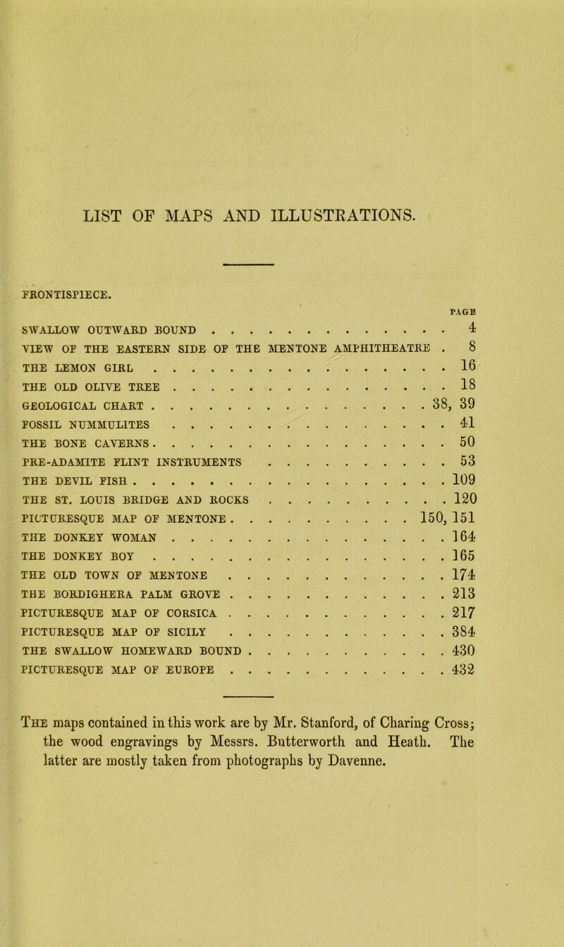 LIST OF MAPS AND ILLUSTRATIONS. FKONTISPIECE. PAGE SWALLOW OUTWARD BOUND 4 VIEW OF THE EASTERN SIDE OF THE MENTONE AMPHITHEATRE . 8 THE LEMON GIRL 16 THE OLD OLIVE TREE 18 GEOLOGICAL CHART 38, 39 FOSSIL NUMMULITES 41 THE BONE CAVERNS 50 PRE-ADAMITE FLINT INSTRUMENTS 53 THE DEVIL FISH 109 THE ST. LOUIS BRIDGE AND ROCKS 120 PICTURESQUE MAP OF MENTONE 150, 151 THE DONKEY WOMAN 164 THE DONKEY BOY 165 THE OLD TOWN OF MENTONE 174 THE BORDIGHERA PALM GROVE 213 PICTURESQUE MAP OF CORSICA 217 PICTURESQUE MAP OF SICILY 384 THE SWALLOW HOMEWARD BOUND 430 PICTURESQUE MAP OF EUROPE 432 The maps contained in this work are by Mr. Stanford, of Charing Cross; the wood engravings by Messrs. Lutterworth and Heath. The latter are mostly taken from photographs by Davenne.