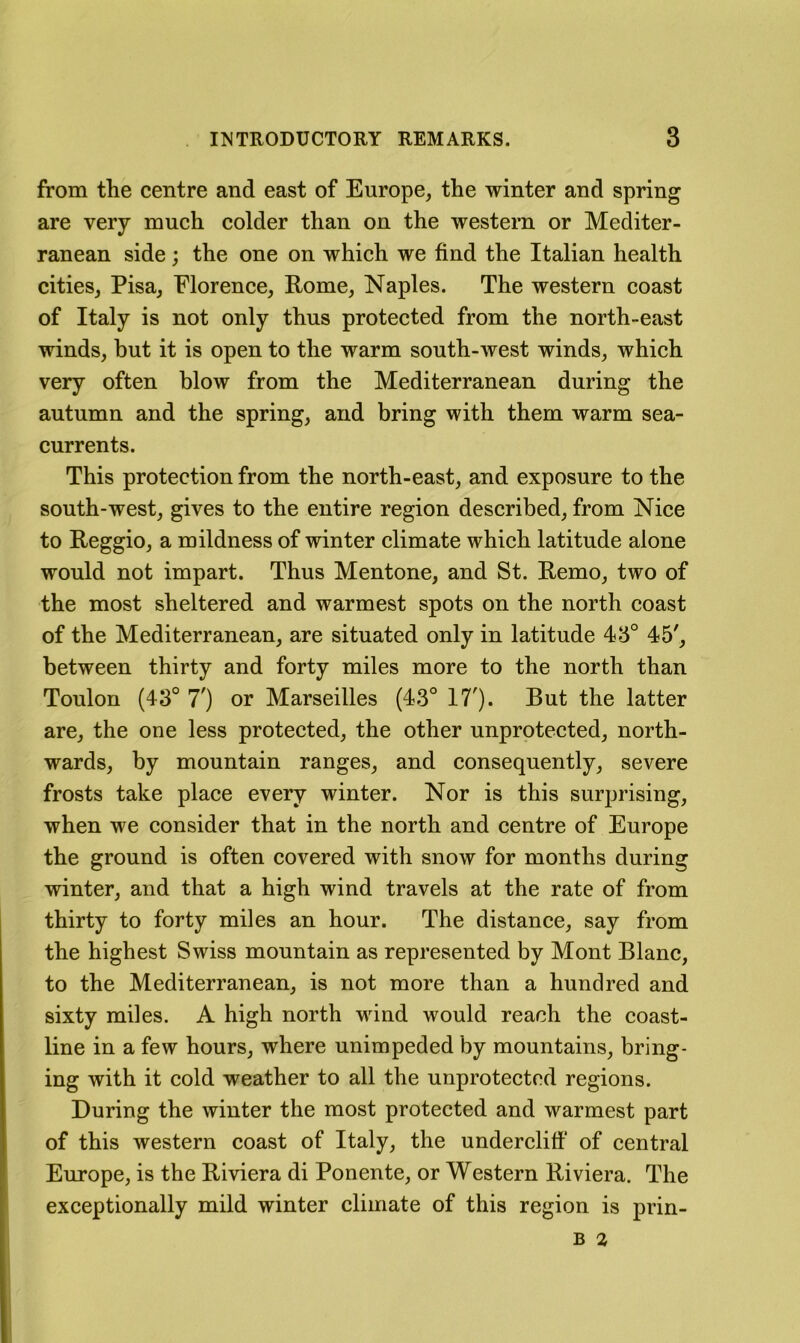 from the centre and east of Europe, the winter and spring are very much colder than on the western or Mediter- ranean side; the one on which we find the Italian health cities, Pisa, Florence, Rome, Naples. The western coast of Italy is not only thus protected from the north-east winds, but it is open to the warm south-west winds, which very often blow from the Mediterranean during the autumn and the spring, and bring with them warm sea- currents. This protection from the north-east, and exposure to the south-west, gives to the entire region described, from Nice to Reggio, a mildness of winter climate which latitude alone would not impart. Thus Mentone, and St. Remo, two of the most sheltered and warmest spots on the north coast of the Mediterranean, are situated only in latitude 45° 45', between thirty and forty miles more to the north than Toulon (43° 7') or Marseilles (43° 17'). But the latter are, the one less protected, the other unprotected, north- wards, by mountain ranges, and consequently, severe frosts take place every winter. Nor is this surprising, when we consider that in the north and centre of Europe the ground is often covered with snow for months during winter, and that a high wind travels at the rate of from thirty to forty miles an hour. The distance, say from the highest Swiss mountain as represented by Mont Blanc, to the Mediterranean, is not more than a hundred and sixty miles. A high north wind would reach the coast- line in a few hours, where unimpeded by mountains, bring- ing with it cold weather to all the unprotected regions. During the winter the most protected and warmest part of this western coast of Italy, the undercliff of central Europe, is the Riviera di Ponente, or Western Riviera. The exceptionally mild winter climate of this region is prin-