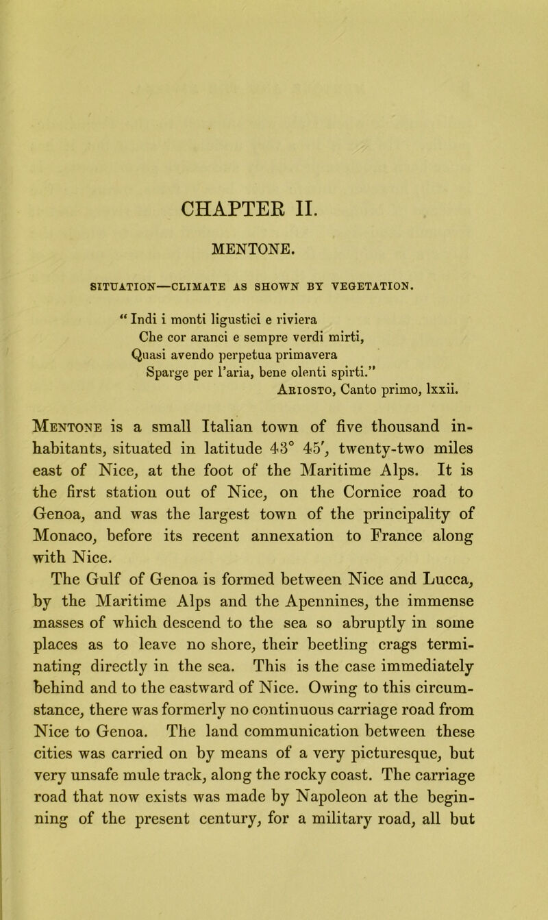 CHAPTER II. MENTONE. SITUATION—CLIMATE AS SHOWN BY VEGETATION. ** Indi i monti ligustici e riviera Che cor aranci e sempre verdi mirti. Quasi avendo perpetua primavera Sparge per I’aria, bene olenti spirti.” Ariosto, Canto primo, Ixxii. Mentone is a small Italian town of five thousand in- habitants, situated in latitude 43° 45', twenty-two miles east of Nice, at the foot of the Maritime Alps. It is the first station out of Nice, on the Cornice road to Genoa, and was the largest town of the principality of Monaco, before its recent annexation to France along with Nice. The Gulf of Genoa is formed between Nice and Lucca, by the Maritime Alps and the Apennines, the immense masses of which descend to the sea so abruptly in some places as to leave no shore, their beetling crags termi- nating directly in the sea. This is the case immediately behind and to the eastward of Nice. Owing to this circum- stance, there was formerly no continuous carriage road from Nice to Genoa. The land communication between these cities was carried on by means of a very picturesque, but very unsafe mule track, along the rocky coast. The carriage road that now exists was made by Napoleon at the begin- ning of the present century, for a military road, all but