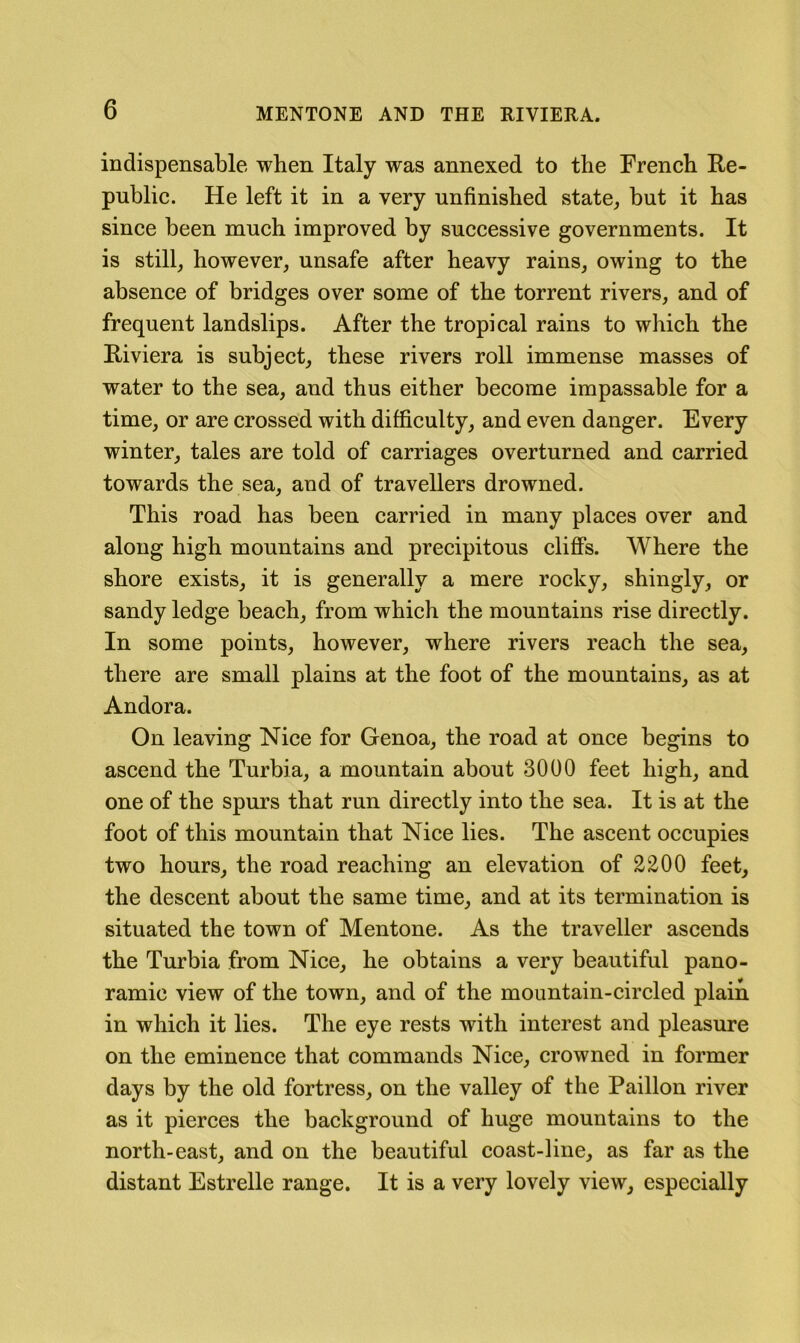 indispensable when Italy was annexed to the French Re- public. He left it in a very unfinished state, but it has since been much improved by successive governments. It is still, however, unsafe after heavy rains, owing to the absence of bridges over some of the torrent rivers, and of frequent landslips. After the tropical rains to which the Riviera is subject, these rivers roll immense masses of water to the sea, and thus either become impassable for a time, or are crossed with difficulty, and even danger. Every winter, tales are told of carriages overturned and carried towards the sea, and of travellers drowned. This road has been carried in many places over and along high mountains and precipitous cliffs. Where the shore exists, it is generally a mere rocky, shingly, or sandy ledge beach, from which the mountains rise directly. In some points, however, where rivers reach the sea, there are small plains at the foot of the mountains, as at Andora. On leaving Nice for Genoa, the road at once begins to ascend the Turbia, a mountain about 3000 feet high, and one of the spurs that run directly into the sea. It is at the foot of this mountain that Nice lies. The ascent occupies two hours, the road reaching an elevation of 2200 feet, the descent about the same time, and at its termination is situated the town of Mentone. As the traveller ascends the Turbia from Nice, he obtains a very beautiful pano- ramic view of the town, and of the mountain-circled plain in which it lies. The eye rests with interest and pleasure on the eminence that commands Nice, crowned in former days by the old fortress, on the valley of the Paillon river as it pierces the background of huge mountains to the north-east, and on the beautiful coast-line, as far as the distant Estrelle range. It is a very lovely view, especially