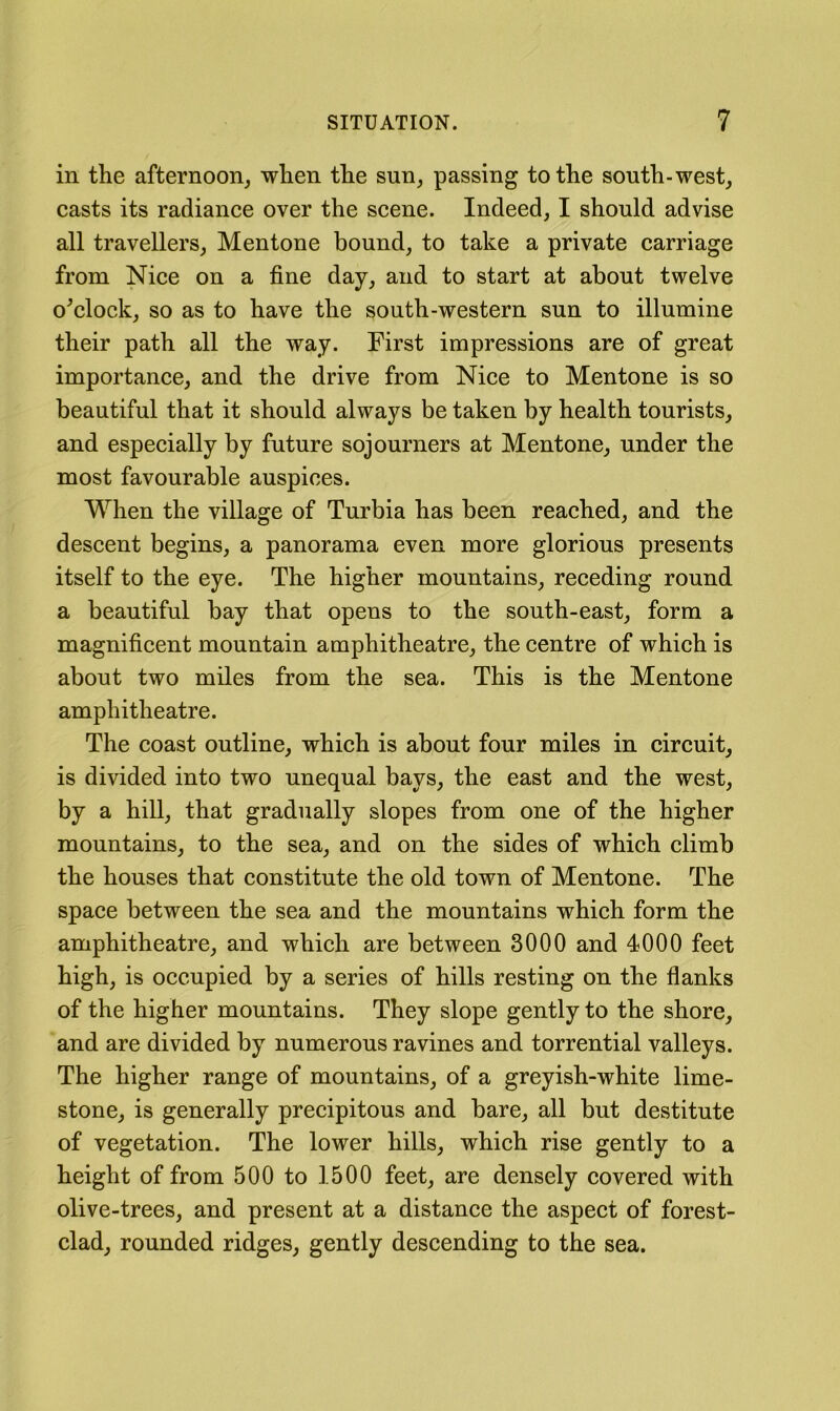 in the afternoon^ when the sun^ passing to the south-west, casts its radiance over the scene. Indeed, I should advise all travellers, Mentone bound, to take a private carriage from Nice on a fine day, and to start at about twelve o^clock, so as to have the south-western sun to illumine their path all the way. First impressions are of great importance, and the drive from Nice to Mentone is so beautiful that it should always be taken by health tourists, and especially by future sojourners at Mentone, under the most favourable auspices. When the village of Turbia has been reached, and the descent begins, a panorama even more glorious presents itself to the eye. The higher mountains, receding round a beautiful bay that opens to the south-east, form a magnificent mountain amphitheatre, the centre of which is about two miles from the sea. This is the Mentone amphitheatre. The coast outline, which is about four miles in circuit, is divided into two unequal bays, the east and the west, by a hill, that gradually slopes from one of the higher mountains, to the sea, and on the sides of which climb the houses that constitute the old town of Mentone. The space between the sea and the mountains which form the amphitheatre, and which are between 3000 and 4000 feet high, is occupied by a series of hills resting on the flanks of the higher mountains. They slope gently to the shore, and are divided by numerous ravines and torrential valleys. The higher range of mountains, of a greyish-white lime- stone, is generally precipitous and bare, all but destitute of vegetation. The lower hills, which rise gently to a height of from 500 to 1500 feet, are densely covered with olive-trees, and present at a distance the aspect of forest- clad, rounded ridges, gently descending to the sea.