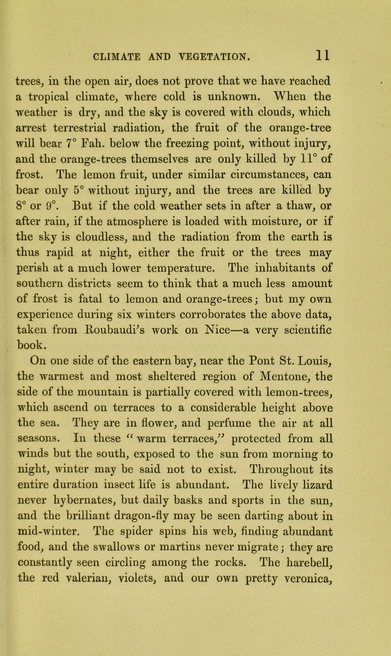 trees, in the open air, does not prove that we have reached a tropical climate, where cold is unknown. When the weather is dry, and the sky is covered with clouds, which arrest terrestrial radiation, the fruit of the orange-tree will bear 7° Fah. below the freezing point, without injury, and the orange-trees themselves are only killed by 11° of frost. The lemon fruit, under similar circumstances, can hear only 5° without injury, and the trees are killed by 8° or 9°. But if the cold weather sets in after a thaw, or after rain, if the atmosphere is loaded with moisture, or if the sky is cloudless, and the radiation from the earth is thus rapid at night, either the fruit or the trees may perish at a much lower temperature. The inhabitants of southern districts seem to think that a much less amount of frost is fatal to lemon and orange-trees; hut my own experience during six winters corroborates the above data, taken from BoubaudFs work on Nice—a very scientific hook. On one side of the eastern hay, near the Pont St. Louis, the warmest and most sheltered region of Mentone, the side of the mountain is partially covered with lemon-trees, which ascend on terraces to a considerable height above the sea. They are in fiower, and perfume the air at all seasons. In these warm terraces,^^ protected from all winds but the south, exposed to the sun from morning to night, winter may be said not to exist. Throughout its entire duration insect life is abundant. The lively lizard never hybernates, but daily basks and sports in the sun, and the brilliant dragon-fly may be seen darting about in mid-winter. The spider spins his web, finding abundant food, and the swallows or martins never migrate; they are constantly seen circling among the rocks. The harebell, the red valerian, violets, and our own pretty veronica.