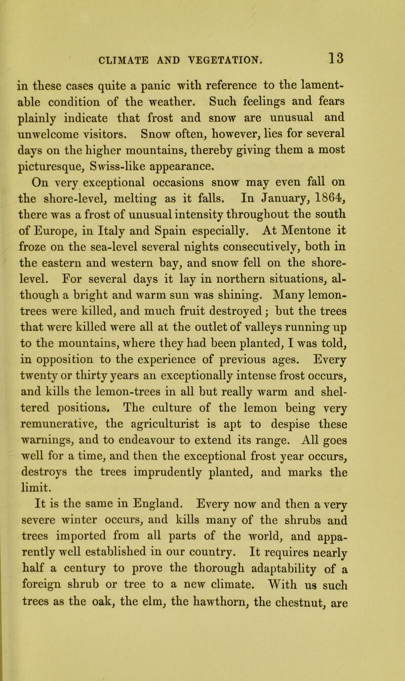 in these cases quite a panic with reference to the lament- able condition of the weather. Such feelings and fears plainly indicate that frost and snow are unusual and unwelcome visitors. Snow often, however, lies for several days on the higher mountains, thereby giving them a most picturesque, Swiss-like appearance. On very exceptional occasions snow may even fall on the shore-level, melting as it falls. In January, 1864, there was a frost of unusual intensity throughout the south of Europe, in Italy and Spain especially. At Mentone it froze on the sea-level several nights consecutively, both in the eastern and western bay, and snow fell on the shore- level. For several days it lay in northern situations, al- though a bright and warm sun was shining. Many lemon- trees were killed, and much fruit destroyed; hut the trees that were killed were all at the outlet of valleys running up to the mountains, where they had been planted, I was told, in opposition to the experience of previous ages. Every twenty or thirty years an exceptionally intense frost occurs, and kills the lemon-trees in all but really warm and shel- tered positions. The culture of the lemon being very remunerative, the agriculturist is apt to despise these warnings, and to endeavour to extend its range. All goes well for a time, and then the exceptional frost year occurs, destroys the trees imprudently planted, and marks the limit. It is the same in England. Every now and then a very severe winter occurs, and kills many of the shrubs and trees imported from all parts of the world, and appa- rently well established in our country. It requires nearly half a century to prove the thorough adaptability of a foreign shrub or tree to a new climate. With us such trees as the oak, the elm, the hawthorn, the chestnut, are