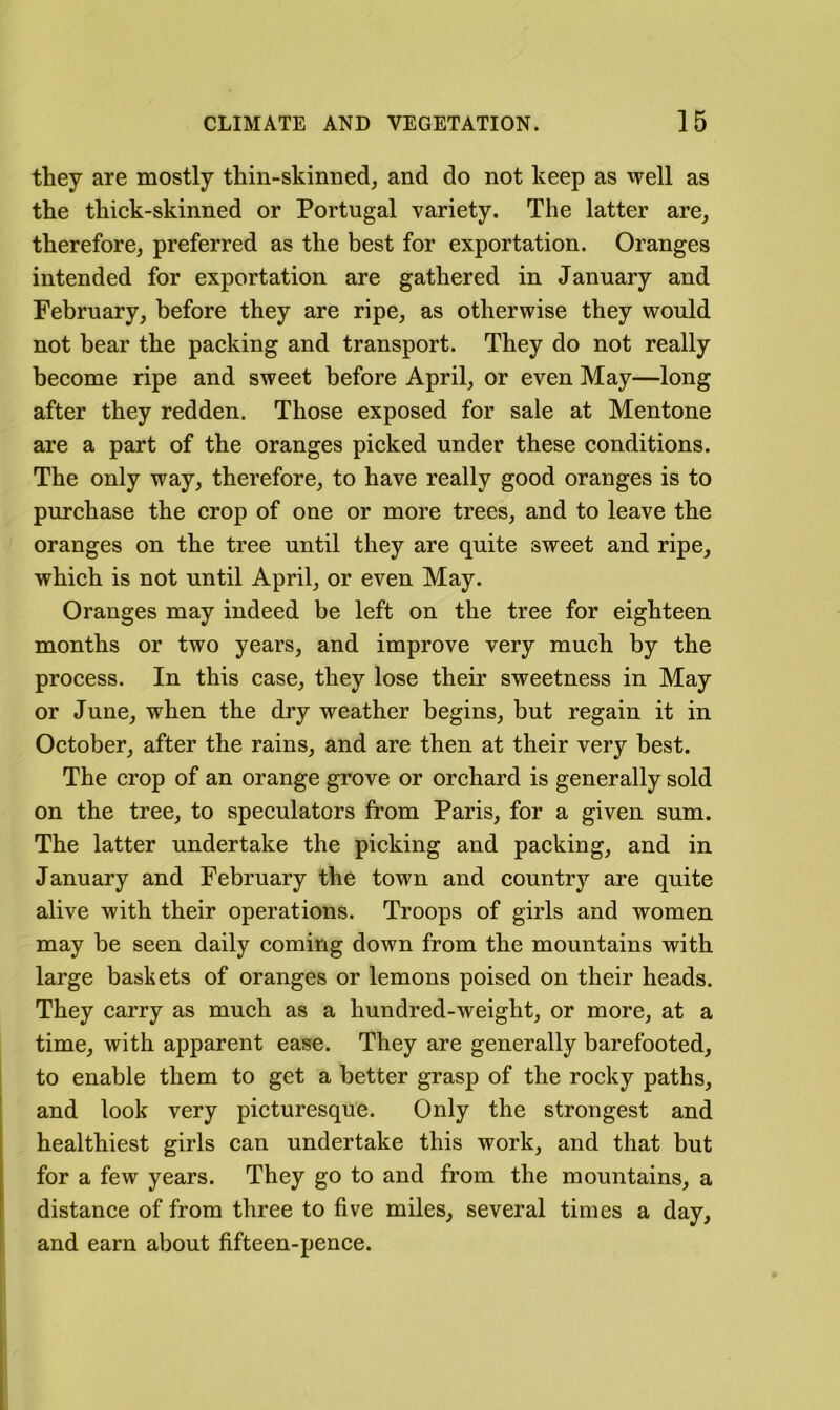 they are mostly thin-skinned, and do not keep as well as the thick-skinned or Portugal variety. The latter are, therefore, preferred as the best for exportation. Oranges intended for exportation are gathered in January and February, before they are ripe, as otherwise they would not bear the packing and transport. They do not really become ripe and sweet before April, or even May—long after they redden. Those exposed for sale at Mentone are a part of the oranges picked under these conditions. The only way, therefore, to have really good oranges is to purchase the crop of one or more trees, and to leave the oranges on the tree until they are quite sweet and ripe, which is not until April, or even May. Oranges may indeed be left on the tree for eighteen months or two years, and improve very much by the process. In this case, they lose their sweetness in May or June, when the dry weather begins, but regain it in October, after the rains, and are then at their very best. The crop of an orange grove or orchard is generally sold on the tree, to speculators from Paris, for a given sum. The latter undertake the picking and packing, and in January and February the town and country are quite alive with their operations. Troops of girls and women may be seen daily coming down from the mountains with large baskets of oranges or lemons poised on their heads. They carry as much as a hundred-weight, or more, at a time, with apparent ease. They are generally barefooted, I to enable them to get a better grasp of the rocky paths, and look very picturesque. Only the strongest and healthiest girls can undertake this work, and that but for a few years. They go to and from the mountains, a distance of from three to five miles, several times a day, I and earn about fifteen-pence.