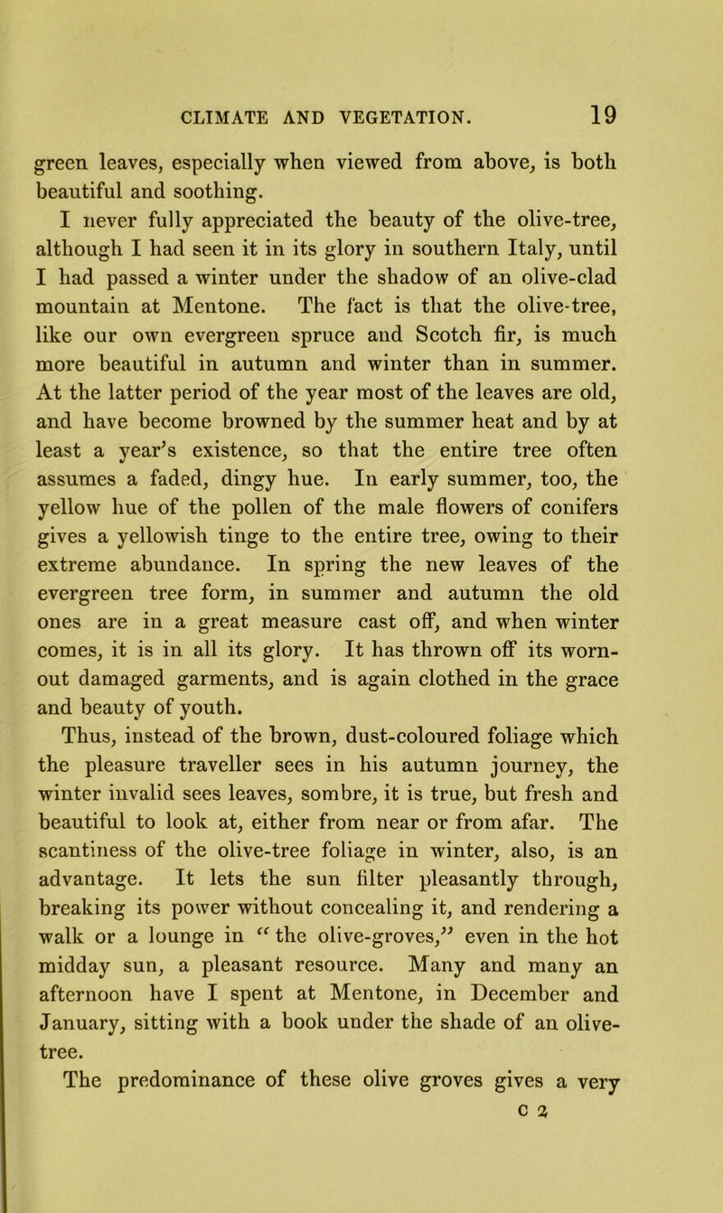 green leaves, especially when viewed from above, is both beautiful and soothing. I never fully appreciated the beauty of the olive-tree, although I had seen it in its glory in southern Italy, until I had passed a winter under the shadow of an olive-clad mountain at Mentone. The fact is that the olive-tree, like our own evergreen spruce and Scotch fir, is much more beautiful in autumn and winter than in summer. At the latter period of the year most of the leaves are old, and have become browned by the summer heat and by at least a yearns existence, so that the entire tree often assumes a faded, dingy hue. In early summer, too, the yellow hue of the pollen of the male flowers of conifers gives a yellowish tinge to the entire tree, owing to their extreme abundance. In spring the new leaves of the evergreen tree form, in summer and autumn the old ones are in a great measure cast off, and when winter comes, it is in all its glory. It has thrown off its worn- out damaged garments, and is again clothed in the grace and beauty of youth. Thus, instead of the brown, dust-coloured foliage which the pleasure traveller sees in his autumn journey, the winter invalid sees leaves, sombre, it is true, but fresh and beautiful to look at, either from near or from afar. The scantiness of the olive-tree foliage in winter, also, is an advantage. It lets the sun filter pleasantly through, breaking its power without concealing it, and rendering a walk or a lounge in the olive-groves,^^ even in the hot midday sun, a pleasant resource. Many and many an afternoon have I spent at Mentone, in December and January, sitting with a book under the shade of an olive- tree. The predominance of these olive groves gives a very