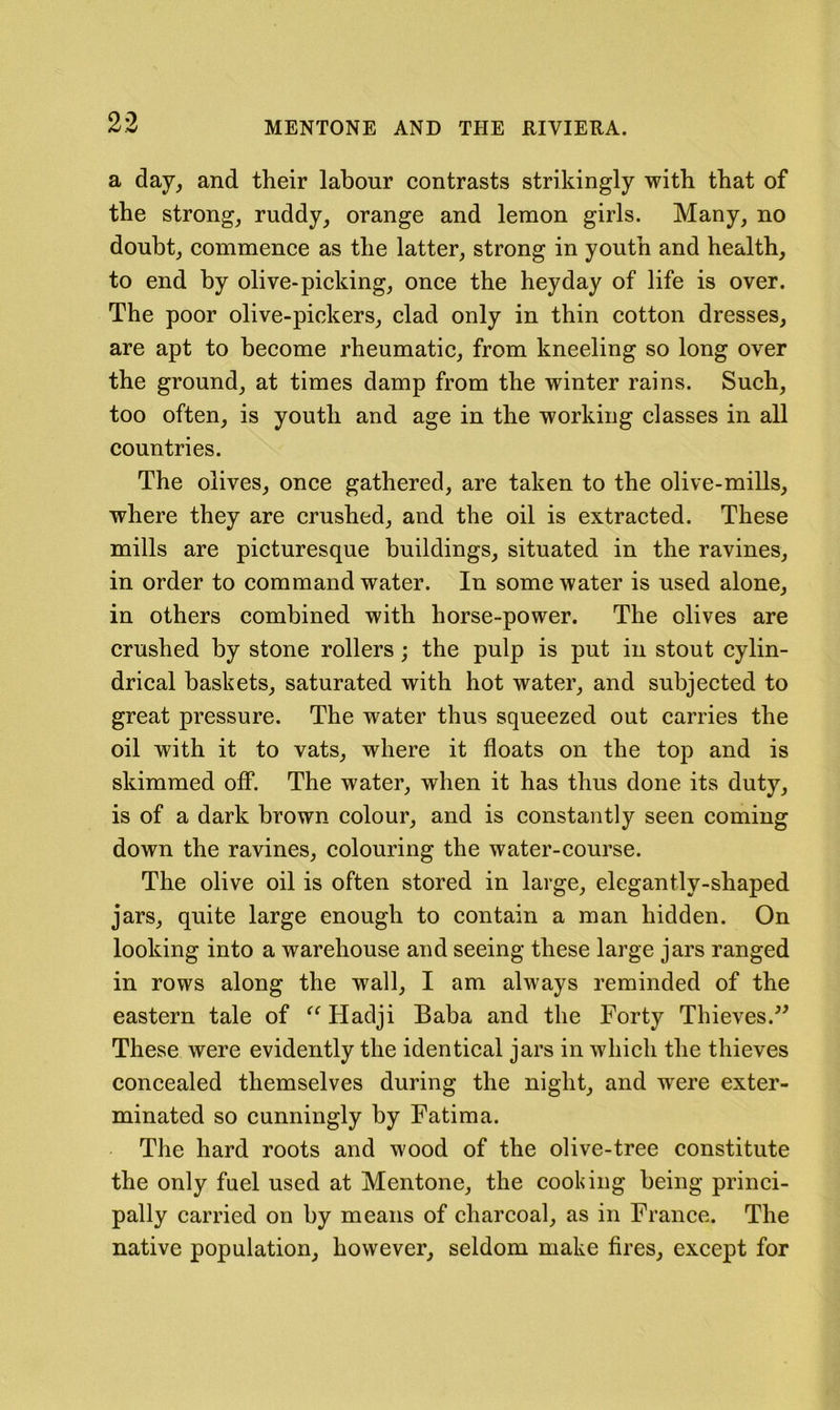 a day, and their labour contrasts strikingly with that of the strong, ruddy, orange and lemon girls. Many, no doubt, commence as the latter, strong in youth and health, to end by olive-picking, once the heyday of life is over. The poor olive-pickers, clad only in thin cotton dresses, are apt to become rheumatic, from kneeling so long over the ground, at times damp from the winter rains. Such, too often, is youth and age in the working classes in all countries. The olives, once gathered, are taken to the olive-mills, where they are crushed, and the oil is extracted. These mills are picturesque buildings, situated in the ravines, in order to command water. In some water is used alone, in others combined with horse-power. The olives are crushed by stone rollers; the pulp is put in stout cylin- drical baskets, saturated with hot water, and subjected to great pressure. The water thus squeezed out carries the oil with it to vats, where it floats on the top and is skimmed off. The water, when it has thus done its duty, is of a dark brown colour, and is constantly seen coming down the ravines, colouring the water-course. The olive oil is often stored in large, elegantly-shaped jars, quite large enough to contain a man hidden. On looking into a warehouse and seeing these large jars ranged in rows along the wall, I am always reminded of the eastern tale of Hadji Baba and the Forty Thieves.^' These were evidently the identical jars in which the thieves concealed themselves during the night, and were exter- minated so cunningly by Fatima. The hard roots and wood of the olive-tree constitute the only fuel used at Mentone, the cooking being princi- pally carried on by means of charcoal, as in France. The native population, however, seldom make fires, except for