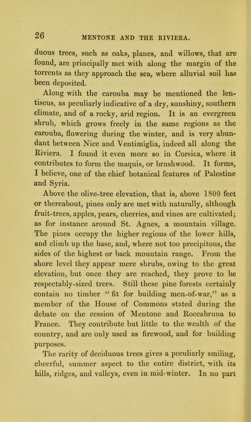 duous trees^ such as oaks, planes, and willows, that are found, are principally met with along the margin of the torrents as they approaeh the sea, where alluvial soil has been deposited. Along with the carouha may be mentioned the len- tiseus, as peeuliarly indicative of a dry, sunshiny, southern climate, and of a rocky, arid region. It is an evergreen shrub, whieh grows freely in the same regions as the carouha, flowering during the winter, and is very abun- dant between Niee and Ventimiglia, indeed all along the Riviera. I found it even more so in Corsica, where it contributes to form the maquis, or brushwood. It forms, I believe, one of the ehief botanical features of Palestine and Syria. Above the olive-tree elevation, that is, above 1800 feet or thereabout, pines only are met with naturally, although fruit-trees, apples, pears, cherries, and vines are eultivated; as for instance around St. Agnes, a mountain village. The pines oecupy the higher regions of the lower hills, and climb up the base, and, where not too precipitous, the sides of the highest or baek mountain range. From the shore level they appear mere shrubs, owing to the great elevation, but onee they are reaehed, they prove to be respectably-sized trees. Still these pine forests certainly contain no timber fit for building men-of-war,^^ as a member of the House of Commons stated during the debate on the cession of Mentone and Roceabruna to France. They contribute but little to the wealth of the country, and are only used as firewood, and for building purposes. The rarity of deciduous trees gives a peculiarly smiling, cheerful, summer aspect to the entire distriet, with its hills, ridges, and valleys, even in mid-winter. In no part