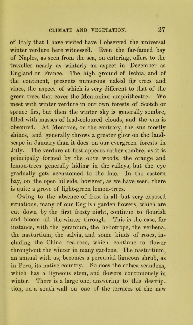 of Italy that I have visited have I observed the universal winter verdure here witnessed. Even the far-famed bay of Naples, as seen from the sea, on entering, offers to the traveller nearly as winterly an aspect in December as England or France. The high ground of Ischia, and of the continent, presents numerous naked fig trees and vines, the aspect of which is very different to that of the green trees that cover the Mentonian amphitheatre. We meet with winter verdure in our own forests of Scoteh or spruce firs, but then the winter sky is generally sombre, filled with masses of lead-coloured clouds, and the sun is obscured. At Mentone, on the contrary, the sun mostly shines, and generally throws a greater glow on the land- scape in January than it does on our evergreen forests in July. The verdure at first appears rather sombre, as it is principally formed by the olive woods, the orange and lemon-trees generally hiding in the valleys, but the eye gradually gets accustomed to the hue. In the eastern bay, on the open hillside, however, as we have seen, there is quite a grove of light-green lemon-trees. Owing to the absence of frost in all but very exposed situations, many of our English garden flowers, which are cut dow'n by the first frosty night, continue to flourish and bloom all the winter through. This is the case, for instance, with the geranium, the heliotrope, the verbena, the nasturtium, the salvia, and some kinds of roses, in- cluding the China tea-rose, which continue to flower throughout the winter in many gardens. The nasturtium, an annual with us, becomes a perennial ligneous shrub, as in Peru, its native country. So docs the cobsea scandens, which has a ligneous stem, and flowers continuously in winter. There is a large one, answering to this descrip- tion, on a south wall on one of the terraces of the new