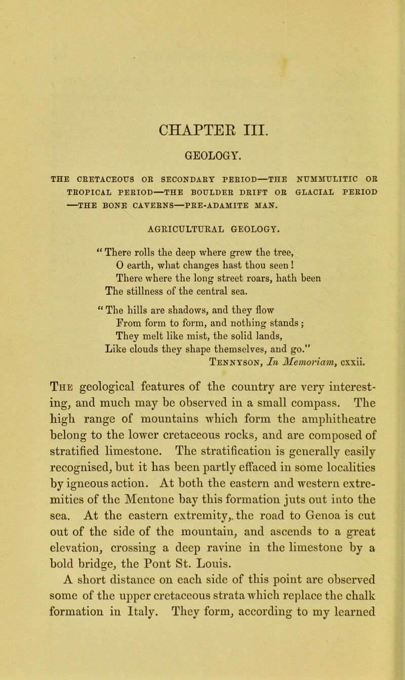 CHAPTER III. GEOLOGY. THE CRETACEOUS OR SECONDARY PERIOD—THE NUMMULITIC OR TEOPICA.L PERIOD—THE BOULDER DRIFT OR GLACIAL PERIOD —THE BONE CAVERNS—PRE-ADAMITE MAN. AGRICULTURAL GEOLOGY. “ There rolls the deep where grew the tree, 0 earth, what changes hast thou seen ! There where the long street roars, hath been The stillness of the central sea. “ The hills are shadows, and they flow From form to form, and nothing stands; They melt like mist, the solid lands. Like clouds they shape themselves, and go.” Tennyson, In Memoriam, cxxii. The geological features of the country are very interest- ingj and much may be observed in a small compass. The high range of mountains which form the amphitheatre belong to the lower cretaceous rocks, and are composed of stratified limestone. The stratification is generally easily recognised, but it has been partly effaced in some localities by igneous action. At both the eastern and western extre- mities of the Mentone bay this formation juts out into the sea. At the eastern extremity,, the road to Genoa is cut out of the side of the mountain, and ascends to a great elevation, crossing a deep ravine in the limestone by a bold bridge, the Pont St. Louis. A short distance on each side of this point are observed some of the ujiper cretaceous strata which replace the chalk formation in Italy. They form, according to my learned