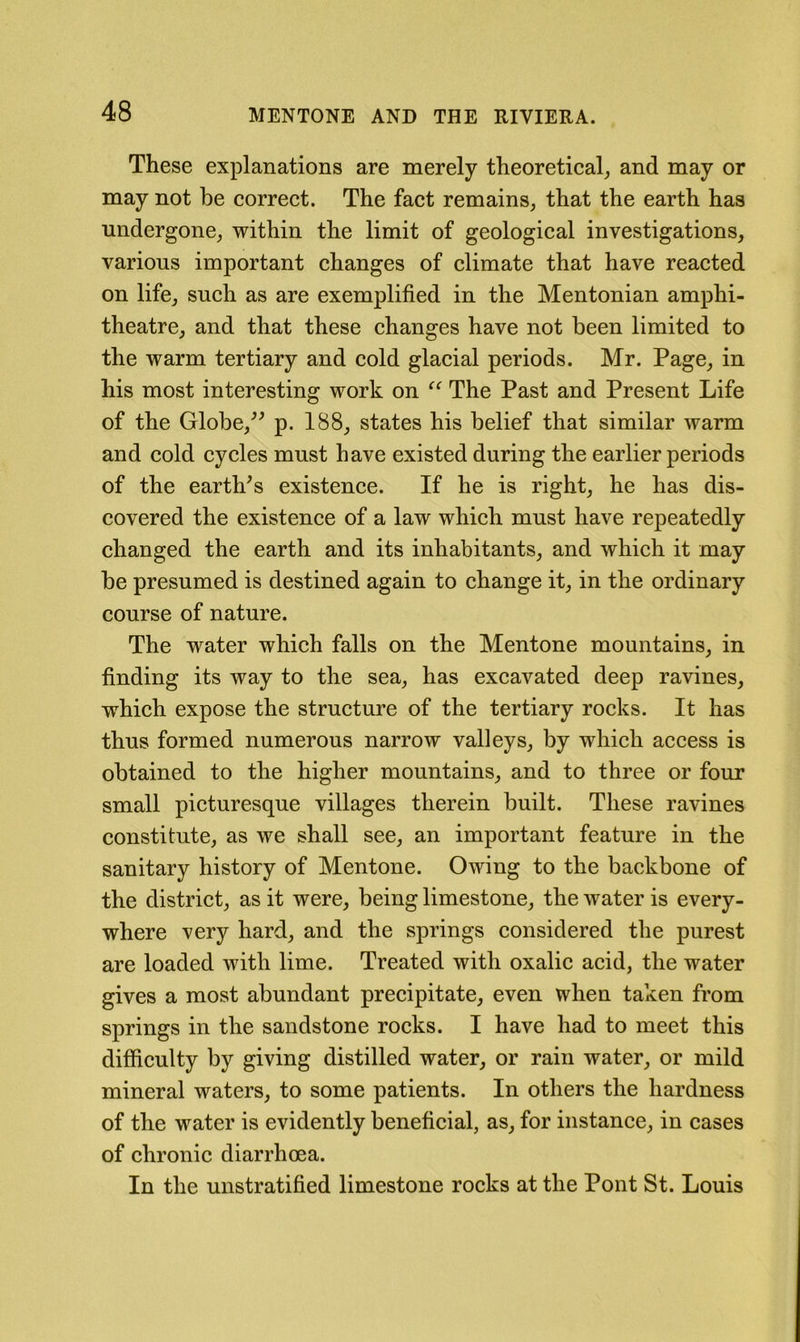 These explanations are merely theoretical^ and may or may not he correct. The fact remains, that the earth has undergone, within the limit of geological investigations, various important changes of climate that have reacted on life, such as are exemplified in the Mentonian amphi- theatre, and that these changes have not been limited to the warm tertiary and cold glacial periods. Mr. Page, in his most interesting work on The Past and Present Life of the Globe,^^ p. 188, states his belief that similar warm and cold cycles must have existed during the earlier periods of the earth^s existence. If he is right, he has dis- covered the existence of a law which must have repeatedly changed the earth and its inhabitants, and which it may be presumed is destined again to change it, in the ordinary course of nature. The water which falls on the Mentone mountains, in finding its way to the sea, has excavated deep ravines, which expose the structure of the tertiary rocks. It has thus formed numerous narrow valleys, by which access is obtained to the higher mountains, and to three or four small picturesque villages therein built. These ravines constitute, as we shall see, an important feature in the sanitary history of Mentone. Owing to the backbone of the district, as it were, being limestone, the water is every- where very hard, and the springs considered the purest are loaded with lime. Treated with oxalic acid, the water gives a most abundant precipitate, even when taken from springs in the sandstone rocks. I have had to meet this difficulty by giving distilled water, or rain water, or mild mineral waters, to some patients. In others the hardness of the water is evidently beneficial, as, for instance, in cases of chronic diarrhoea. In the unstratified limestone rocks at the Pont St. Louis