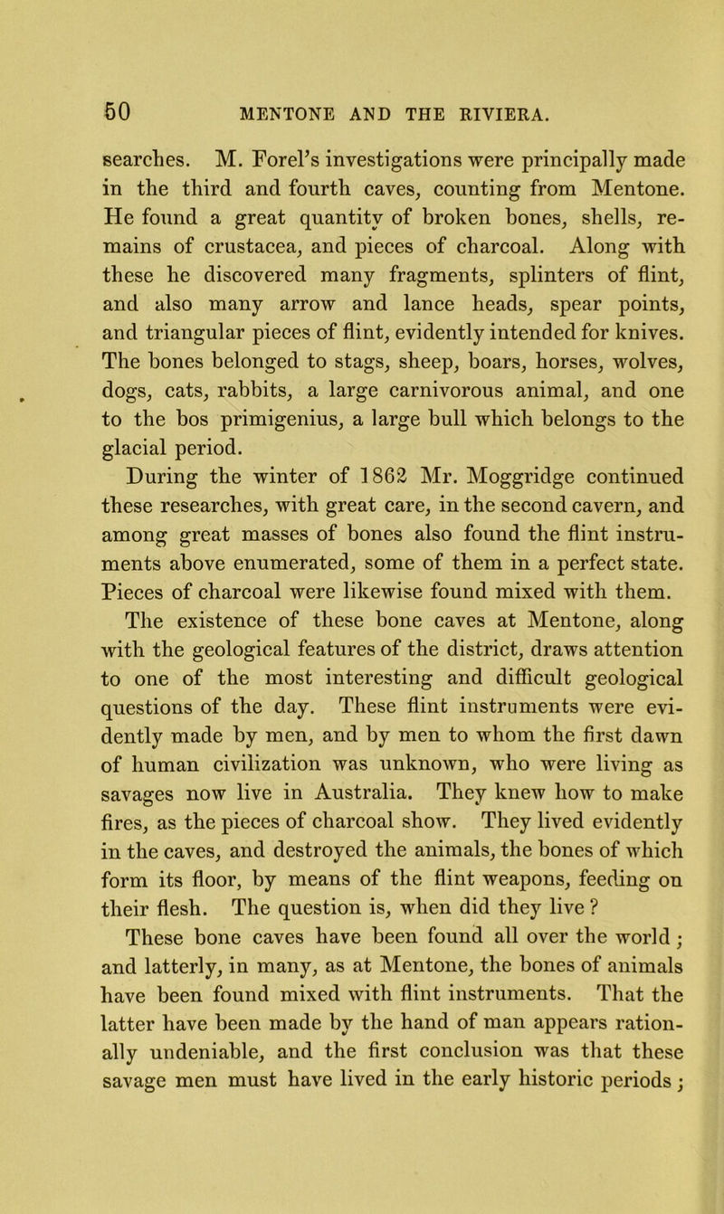 searches. M. rorehs investigations were principally made in the third and fourth caves, counting from Mentone. He found a great quantity of broken hones, shells, re- mains of Crustacea, and pieces of charcoal. Along with these he discovered many fragments, splinters of flint, and also many arrow and lance heads, spear points, and triangular pieces of flint, evidently intended for knives. The bones belonged to stags, sheep, boars, horses, wolves, dogs, cats, rabbits, a large carnivorous animal, and one to the bos primigenius, a large bull which belongs to the glacial period. During the winter of 1862 Mr. Moggridge continued these researches, with great care, in the second cavern, and among great masses of bones also found the flint instru- ments above enumerated, some of them in a perfect state. Pieces of charcoal were likewise found mixed with them. The existence of these bone caves at Mentone, along with the geological features of the district, draws attention to one of the most interesting and difficult geological questions of the day. These flint instruments were evi- dently made by men, and by men to whom the first dawn of human civilization was unknown, who were living as savages now live in Australia. They knew how to make fires, as the pieces of charcoal show. They lived evidently in the caves, and destroyed the animals, the bones of which form its floor, by means of the flint weapons, feeding on their flesh. The question is, when did they live ? These bone caves have been found all over the world; and latterly, in many, as at Mentone, the bones of animals have been found mixed with flint instruments. That the latter have been made by the hand of man appears ration- ally undeniable, and the first conclusion was that these savage men must have lived in the early historic periods j
