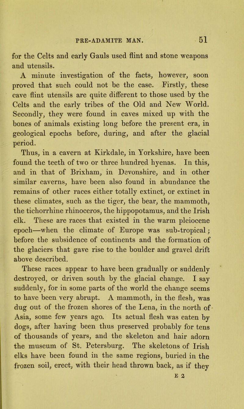 for tlie Celts and early Gauls used flint and stone weapons and utensils. A minute investigation of the facts, however, soon proved that such could not be the case. Firstly, these cave flint utensils are quite different to those used by the Celts and the early tribes of the Old and New World. Secondly, they were found in caves mixed up with the bones of animals existing long before the present era, in geological epochs before, during, and after the glacial period. Thus, in a cavern at Kirkdale, in Yorkshire, have been found the teeth of two or three hundred hyenas. In this, and in that of Brixham, in Devonshire, and in other similar caverns, have been also found in abundance the remains of other races either totally extinct, or extinct in these climates, such as the tiger, the hear, the mammoth, the tichorrhine rhinoceros, the hippopotamus, and the Irish elk. These are races that existed in the warm pleiocene epoch—when the climate of Europe was sub-tropical ; before the subsidence of continents and the formation of the glaciers that gave rise to the boulder and gravel drift above described. These races appear to have been gradually or suddenly destroyed, or driven south by the glacial change. I say suddenly, for in some parts of the world the change seems to have been very abrupt. A mammoth, in the flesh, was dug out of the frozen shores of the Lena, in the north of- Asia, some few years ago. Its actual flesh was eaten by dogs, after having been thus preserved probably for tens of thousands of years, and the skeleton and hair adorn the museum of St. Petersburg. The skeletons of Irish elks have been found in the same regions, buried in the frozen soil, erect, with their head thrown back, as if they